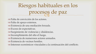 
 Falta de convicción de los actores.
 Falta de apoyo externos.
 Existencia de una mediación forzada.
 Exceso de expectativas.
 Surgimiento de violencias y disidencias.
 Incumplimiento del alto el fuego.
 Existencia de numerosos actores armados.
 Existencia de vecinos hostiles.
 Intereses económicos vinculados a la continuación del conflicto.
Riesgos habituales en los
procesos de paz
 
