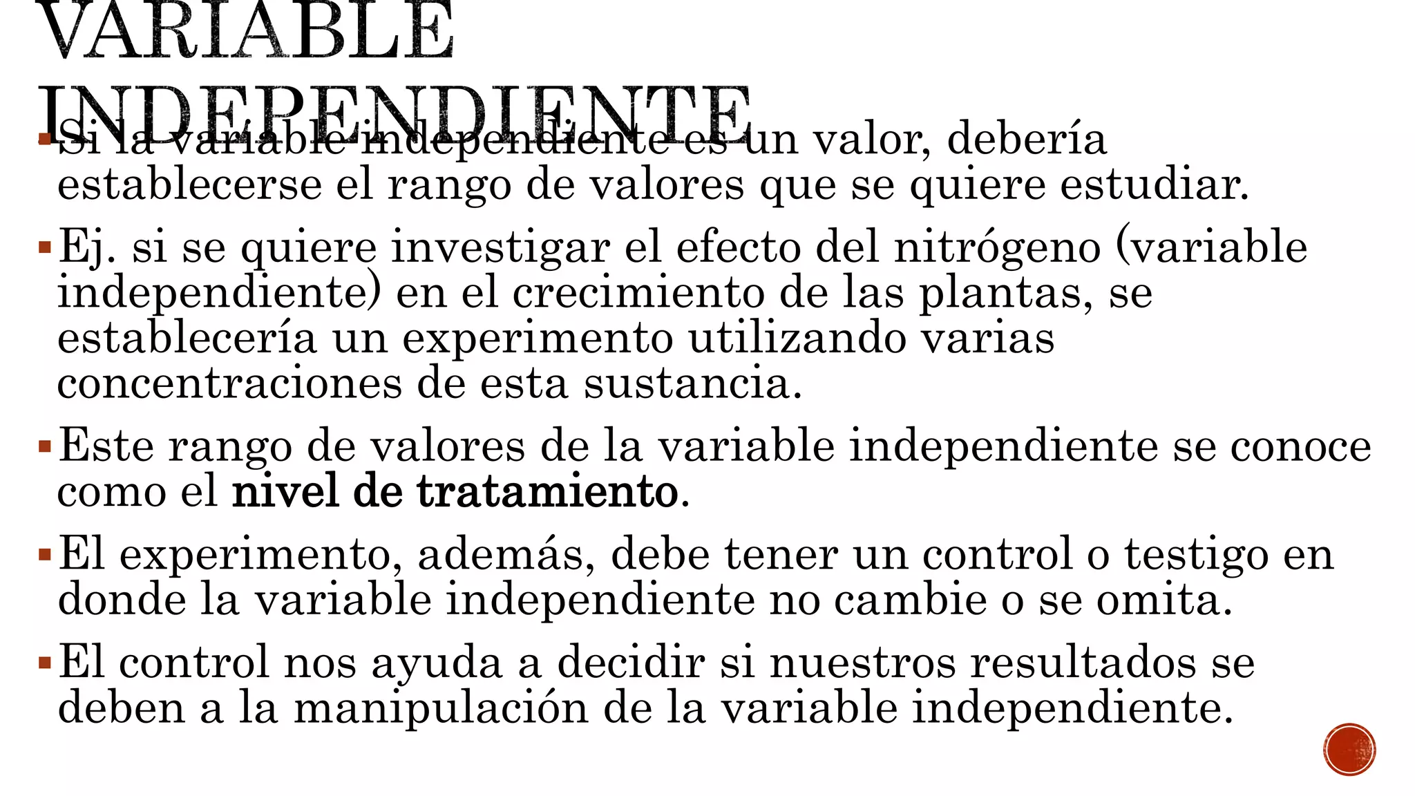 Si la variable independiente es un valor, debería
establecerse el rango de valores que se quiere estudiar.
Ej. si se quiere investigar el efecto del nitrógeno (variable
independiente) en el crecimiento de las plantas, se
establecería un experimento utilizando varias
concentraciones de esta sustancia.
Este rango de valores de la variable independiente se conoce
como el nivel de tratamiento.
El experimento, además, debe tener un control o testigo en
donde la variable independiente no cambie o se omita.
El control nos ayuda a decidir si nuestros resultados se
deben a la manipulación de la variable independiente.
 