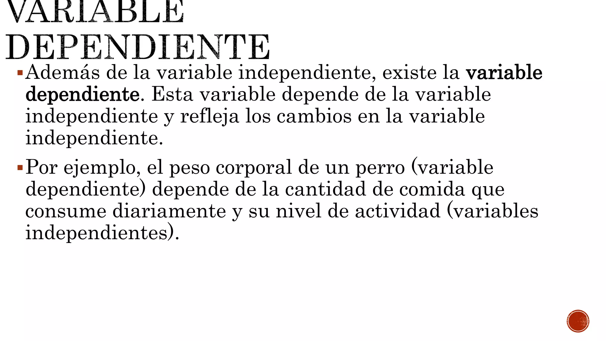Además de la variable independiente, existe la variable
dependiente. Esta variable depende de la variable
independiente y refleja los cambios en la variable
independiente.
Por ejemplo, el peso corporal de un perro (variable
dependiente) depende de la cantidad de comida que
consume diariamente y su nivel de actividad (variables
independientes).
 