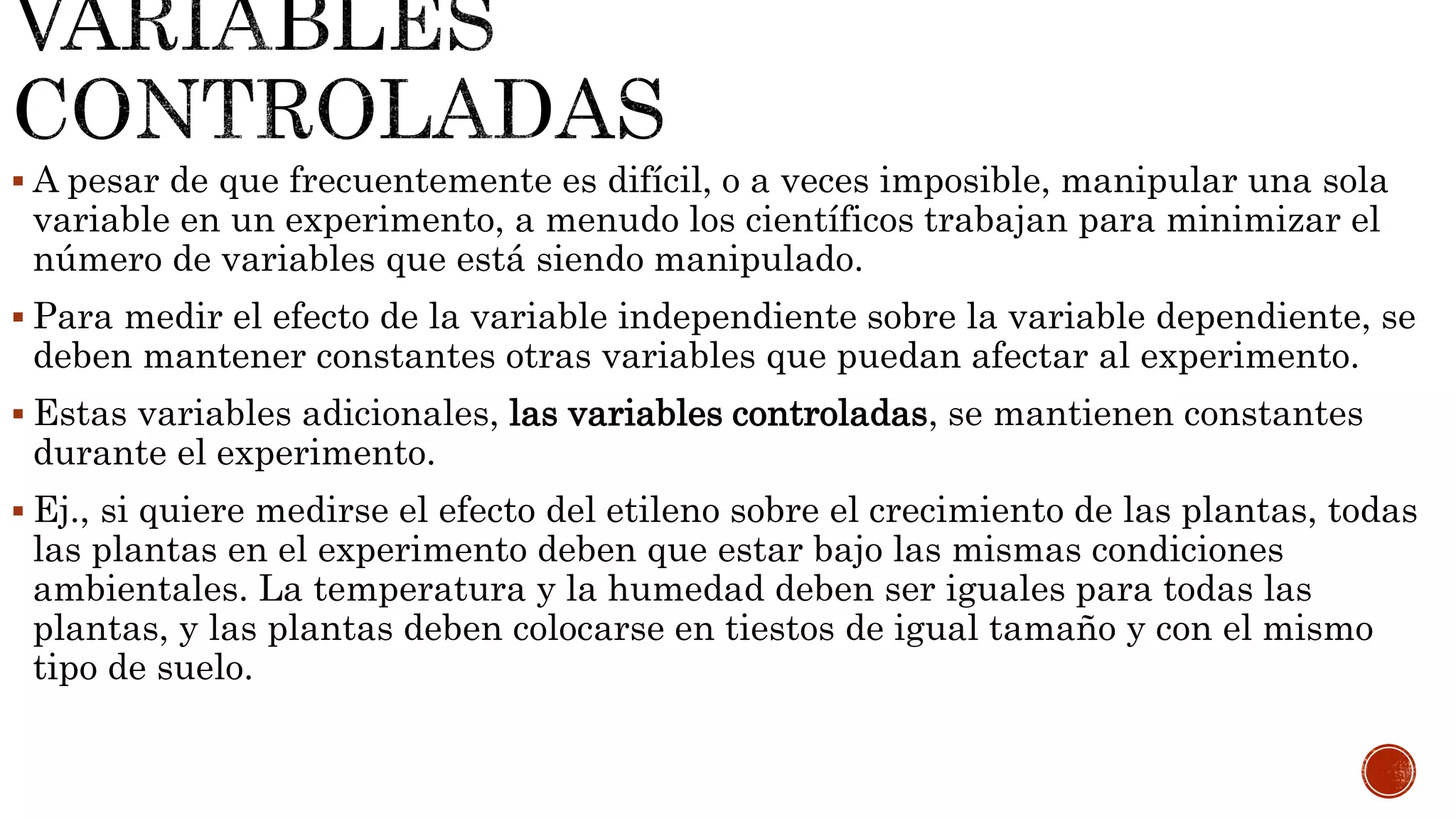  A pesar de que frecuentemente es difícil, o a veces imposible, manipular una sola
variable en un experimento, a menudo los científicos trabajan para minimizar el
número de variables que está siendo manipulado.
 Para medir el efecto de la variable independiente sobre la variable dependiente, se
deben mantener constantes otras variables que puedan afectar al experimento.
 Estas variables adicionales, las variables controladas, se mantienen constantes
durante el experimento.
 Ej., si quiere medirse el efecto del etileno sobre el crecimiento de las plantas, todas
las plantas en el experimento deben que estar bajo las mismas condiciones
ambientales. La temperatura y la humedad deben ser iguales para todas las
plantas, y las plantas deben colocarse en tiestos de igual tamaño y con el mismo
tipo de suelo.
 