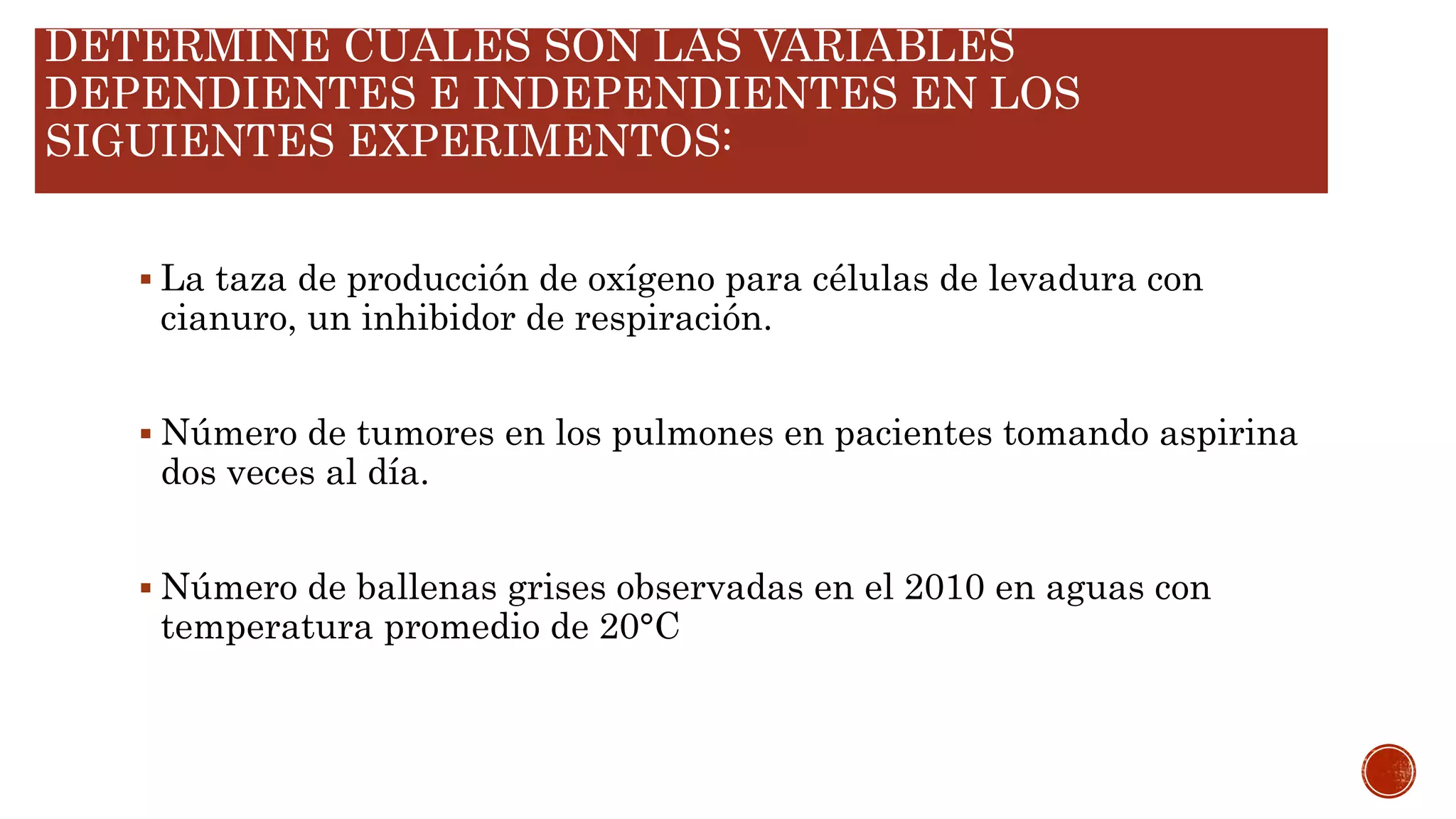 DETERMINE CUALES SON LAS VARIABLES
DEPENDIENTES E INDEPENDIENTES EN LOS
SIGUIENTES EXPERIMENTOS:
 La taza de producción de oxígeno para células de levadura con
cianuro, un inhibidor de respiración.
 Número de tumores en los pulmones en pacientes tomando aspirina
dos veces al día.
 Número de ballenas grises observadas en el 2010 en aguas con
temperatura promedio de 20°C
 