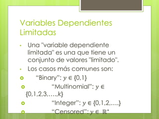 Variables Dependientes
Limitadas
• Una "variable dependiente
limitada" es una que tiene un
conjunto de valores "limitado".
• Los casos más comunes son:
 “Binary”: 𝑦 ∈ {0,1}
 “Multinomial”: 𝑦 ∈
{0,1,2,3,….,k}
 “Integer”: 𝑦 ∈ {0,1,2,….}
 “Censored”: 𝑦 ∈ ℝ⁺
 