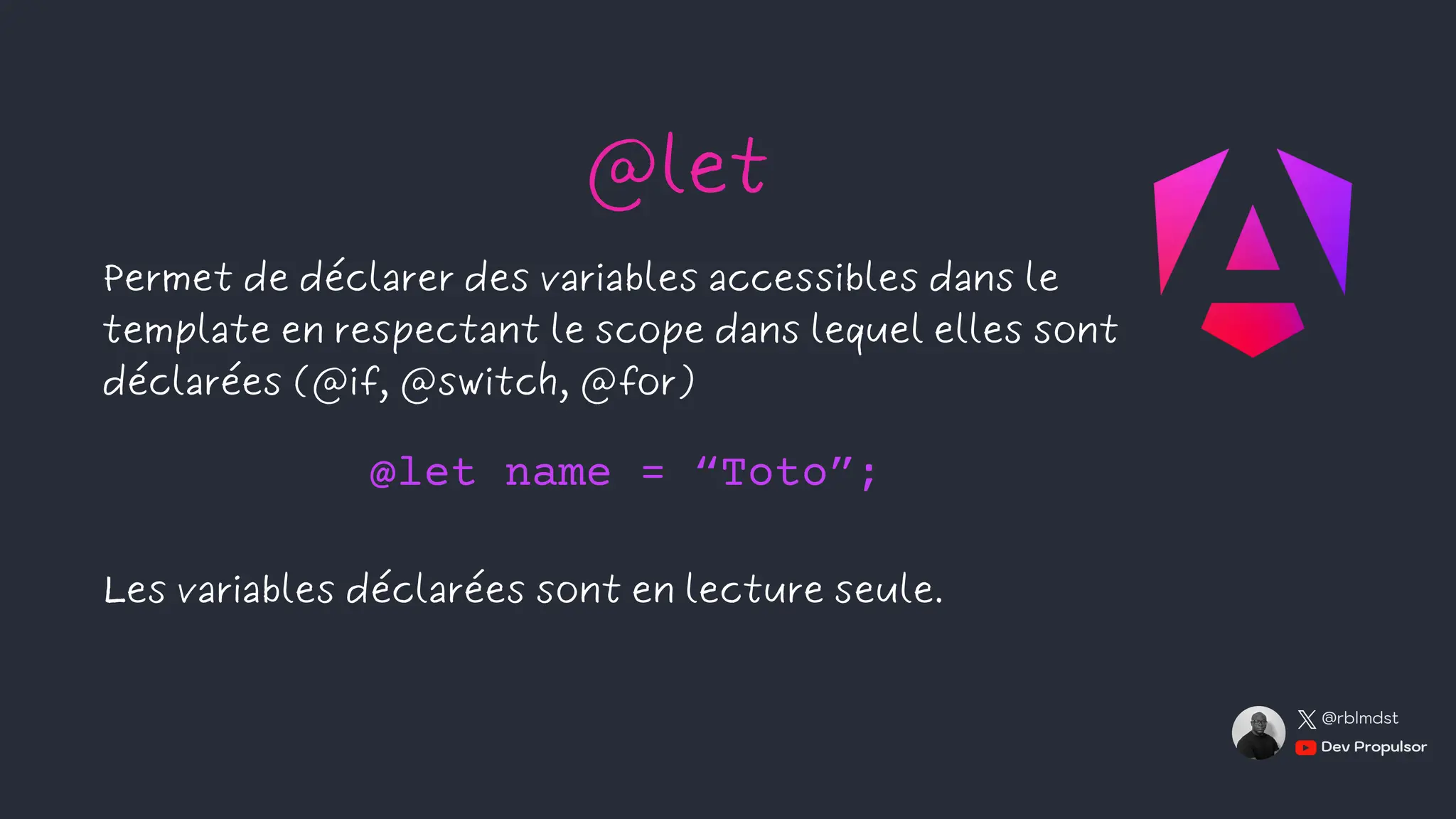 Permet de déclarer des variables accessibles dans le
template en respectant le scope dans lequel elles sont
déclarées (@if, @switch, @for)
Les variables déclarées sont en lecture seule.
@let
@let name = “Toto”;
Dev Propulsor
@rblmdst
 