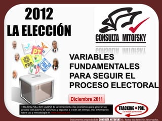 2012
LA ELECCIÓN
                                              VARIABLES
                                              FUNDAMENTALES
                                              PARA SEGUIR EL
                                              PROCESO ELECTORAL
                                               Diciembre 2011
  TRACKING POLL ROY CAMPOS Es la herramienta más económica para generar sus
  propios indicadores de coyuntura y seguirlos a través del tiempo, más información
  sobre uso y metodología en www.consulta.mx


                                               Documento propiedad de CONSULTA MITOFSKY ©, Todos los derechos reservados.
 