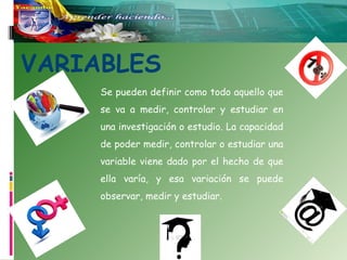 VARIABLES
Se pueden definir como todo aquello que
se va a medir, controlar y estudiar en
una investigación o estudio. La capacidad
de poder medir, controlar o estudiar una
variable viene dado por el hecho de que
ella varía, y esa variación se puede
observar, medir y estudiar.

 