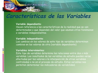 Características de las Variables
Variable dependiente:
Hacen referencia a las características de la realidad que se ven
determinadas o que dependen del valor que asuman otros fenómenos
o variables independientes.
Variable independiente:
Los cambios en los valores de este tipo de variables determinan
cambios en los valores de otra (variable dependiente)
Variables intervinientes:
Este tipo de variables determina las relaciones entre dos o más
variables. Los resultados de las variables de estudio pueden verse
afectadas por los valores o la interposición de otras variables
controladas o no en el proceso de estudio. Estas variables nos
permiten determinar los indicadores de variabilidad.

 