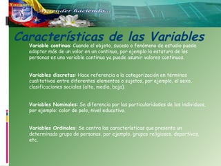 Características de las Variables
Variable continua: Cuando el objeto, suceso o fenómeno de estudio puede
adoptar más de un valor en un continuo, por ejemplo la estatura de las
personas es una variable continua ya puede asumir valores continuos.
Variables discretas: Hace referencia a la categorización en términos
cualitativos entre diferentes elementos o sujetos, por ejemplo, el sexo,
clasificaciones sociales (alta, media, baja).
Variables Nominales: Se diferencia por las particularidades de los individuos,
por ejemplo: color de pelo, nivel educativo. 
Variables Ordinales: Se centra las características que presenta un
determinado grupo de personas, por ejemplo, grupos religiosos, deportivos.
etc.

 