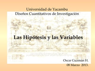 Universidad de Yacambu
Diseños Cuantitativos de Investigación




Las Hipótesis y las Variables



                            Oscar Guzmán H.
                              08 Marzo 2013.
 