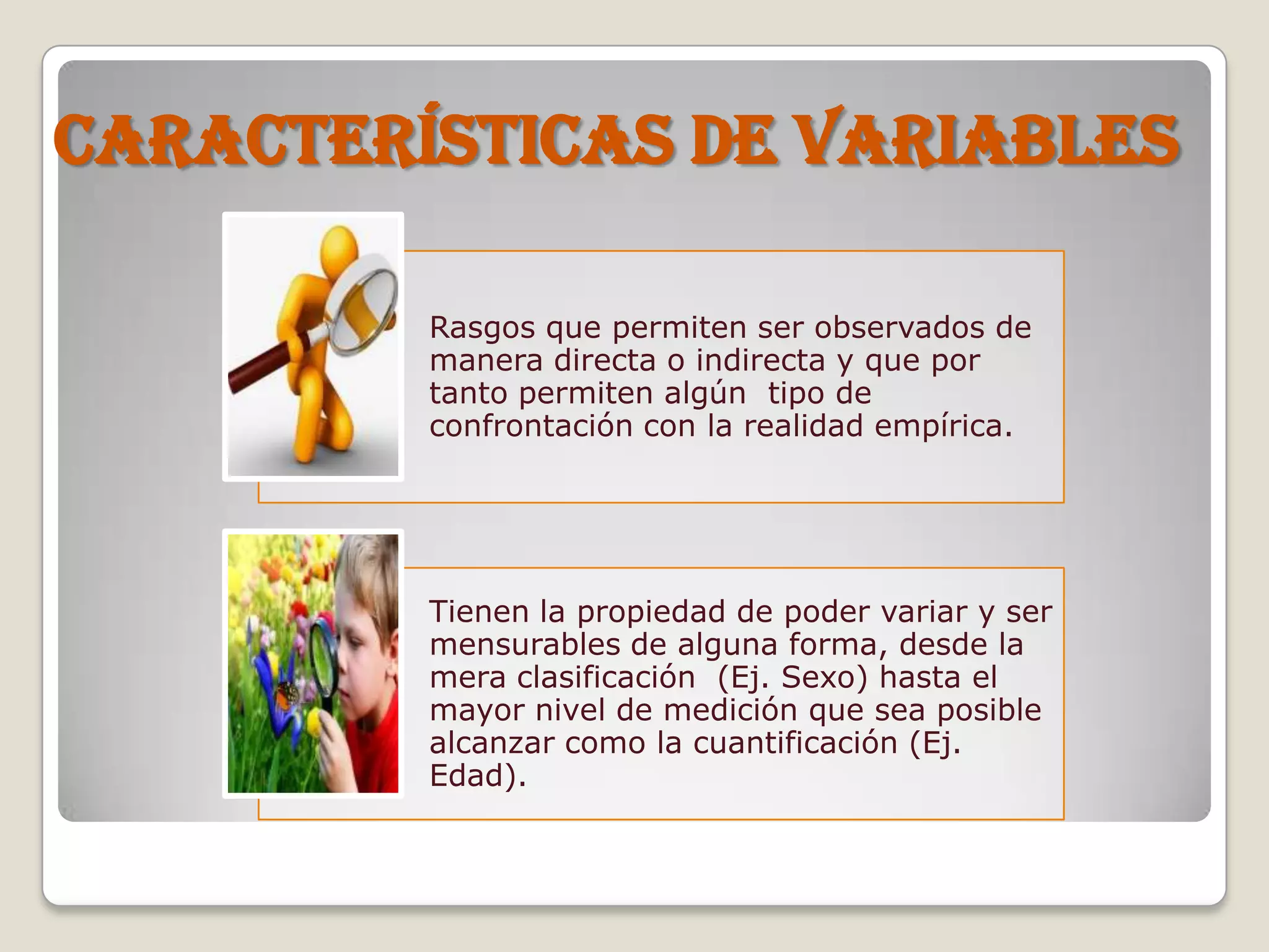 CARACTERÍSTICAS DE VARIABLES
Rasgos que permiten ser observados de
manera directa o indirecta y que por
tanto permiten algún tipo de
confrontación con la realidad empírica.
Tienen la propiedad de poder variar y ser
mensurables de alguna forma, desde la
mera clasificación (Ej. Sexo) hasta el
mayor nivel de medición que sea posible
alcanzar como la cuantificación (Ej.
Edad).
 