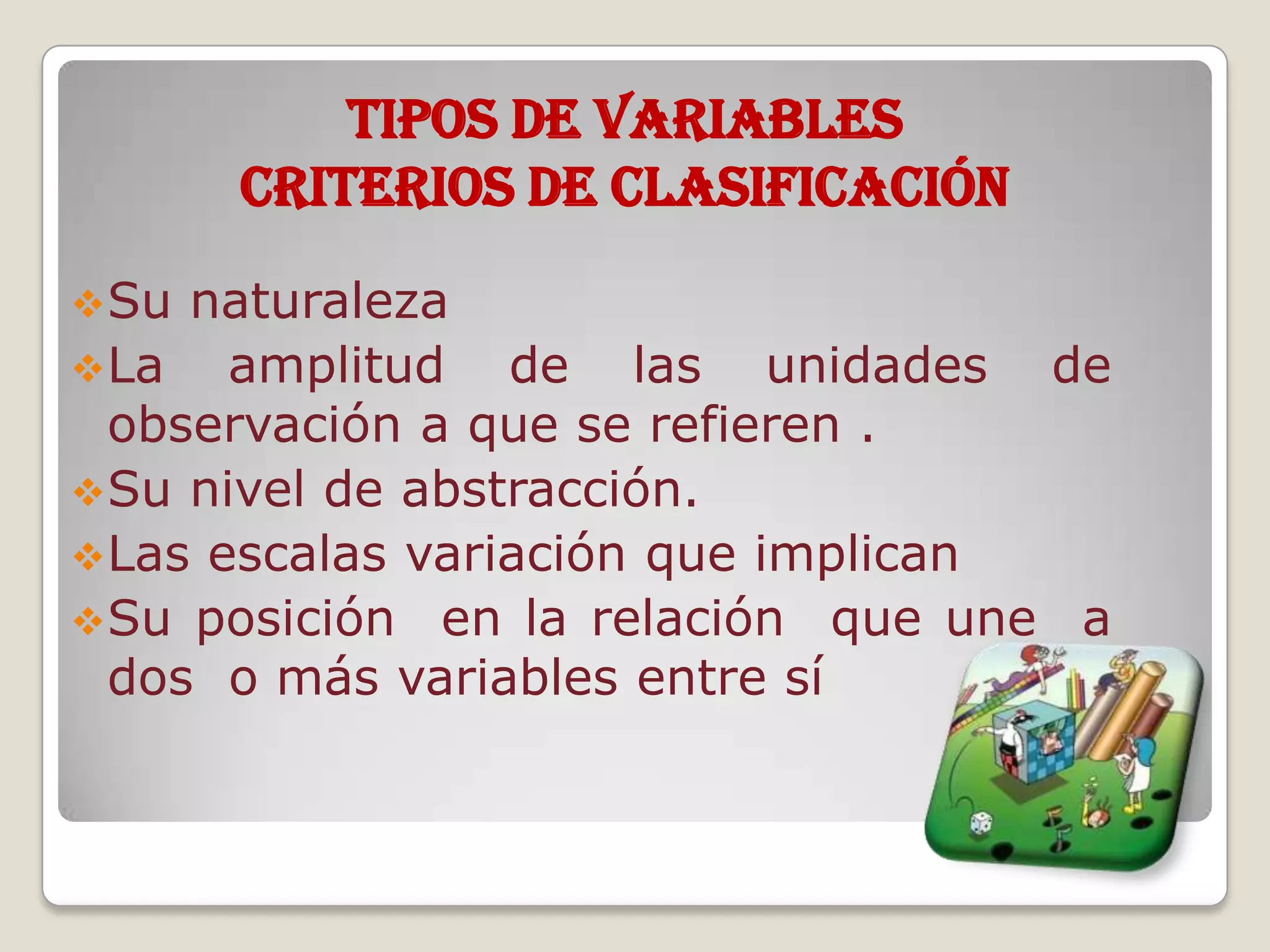 TIPOS DE VARIABLES
Criterios de Clasificación
Su naturaleza
La amplitud de las unidades de
observación a que se refieren .
Su nivel de abstracción.
Las escalas variación que implican
Su posición en la relación que une a
dos o más variables entre sí
 