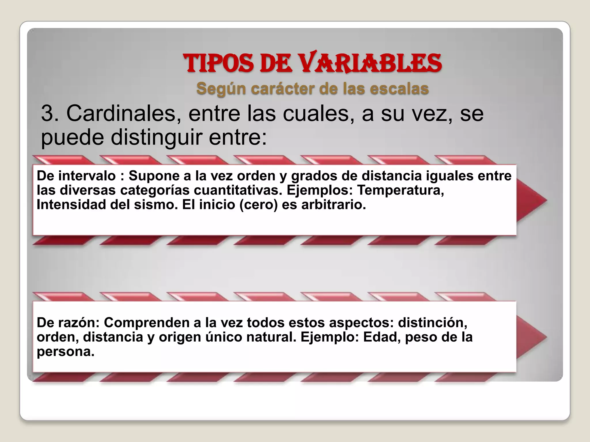 TIPOS DE VARIABLES
Según carácter de las escalas
3. Cardinales, entre las cuales, a su vez, se
puede distinguir entre:
De intervalo : Supone a la vez orden y grados de distancia iguales entre
las diversas categorías cuantitativas. Ejemplos: Temperatura,
Intensidad del sismo. El inicio (cero) es arbitrario.
De razón: Comprenden a la vez todos estos aspectos: distinción,
orden, distancia y origen único natural. Ejemplo: Edad, peso de la
persona.
 