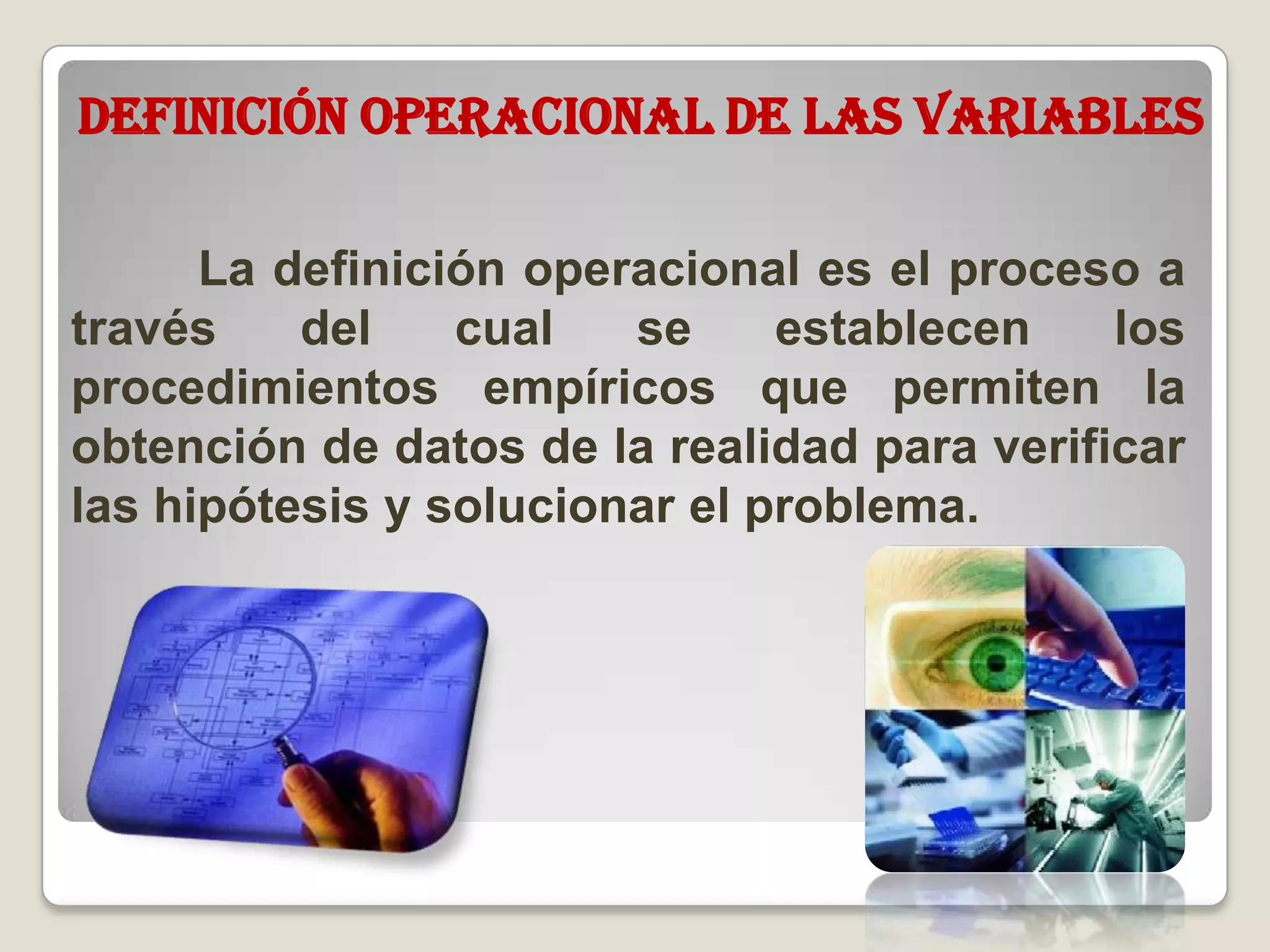 Definición operacional de las variables
La definición operacional es el proceso a
través del cual se establecen los
procedimientos empíricos que permiten la
obtención de datos de la realidad para verificar
las hipótesis y solucionar el problema.
 