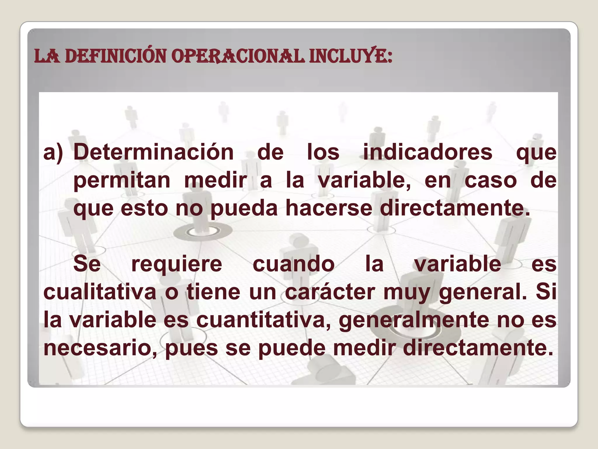 La definición operacional incluye:
a) Determinación de los indicadores que
permitan medir a la variable, en caso de
que esto no pueda hacerse directamente.
Se requiere cuando la variable es
cualitativa o tiene un carácter muy general. Si
la variable es cuantitativa, generalmente no es
necesario, pues se puede medir directamente.
 