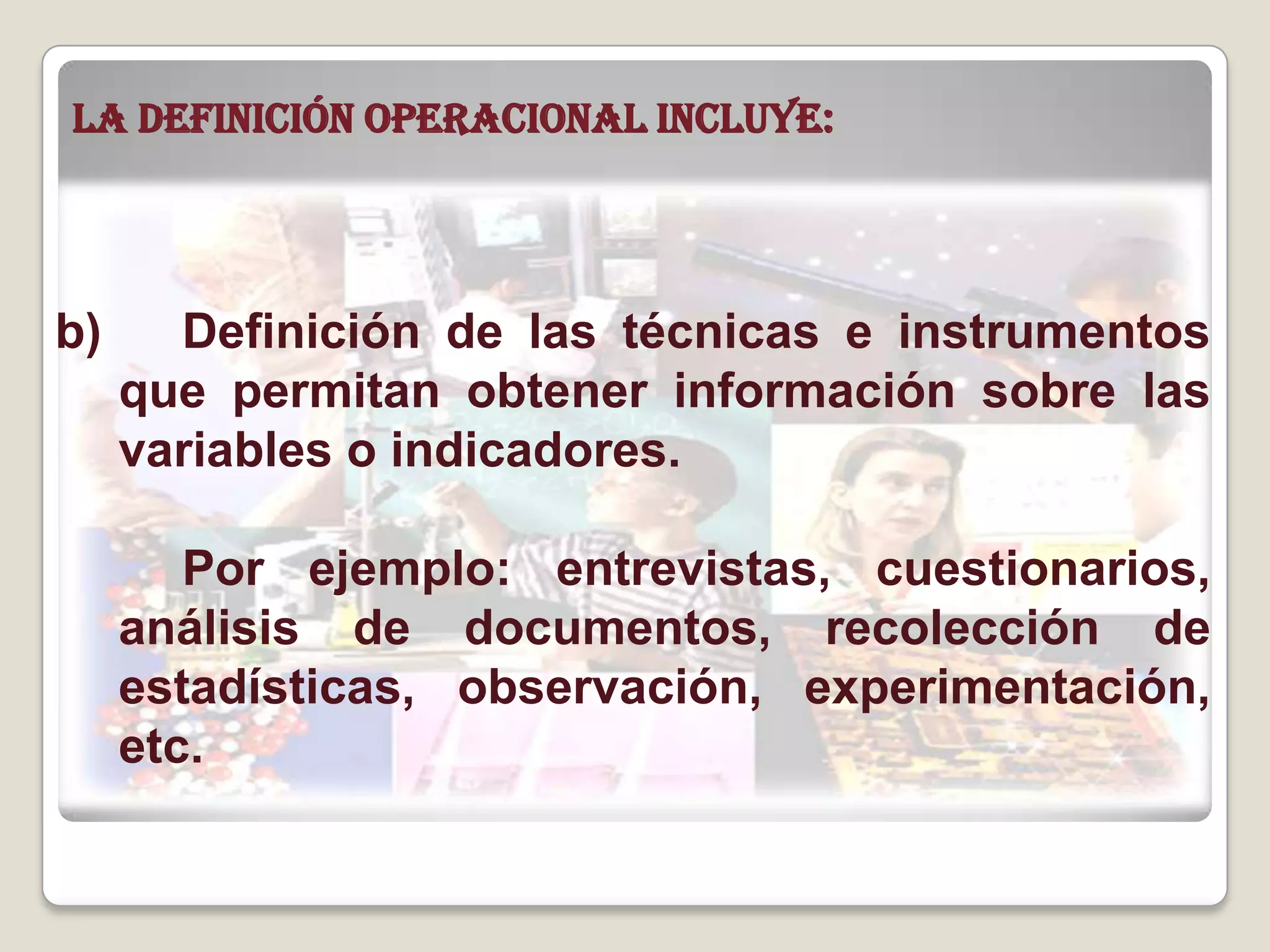 b) Definición de las técnicas e instrumentos
que permitan obtener información sobre las
variables o indicadores.
Por ejemplo: entrevistas, cuestionarios,
análisis de documentos, recolección de
estadísticas, observación, experimentación,
etc.
La definición operacional incluye:
 
