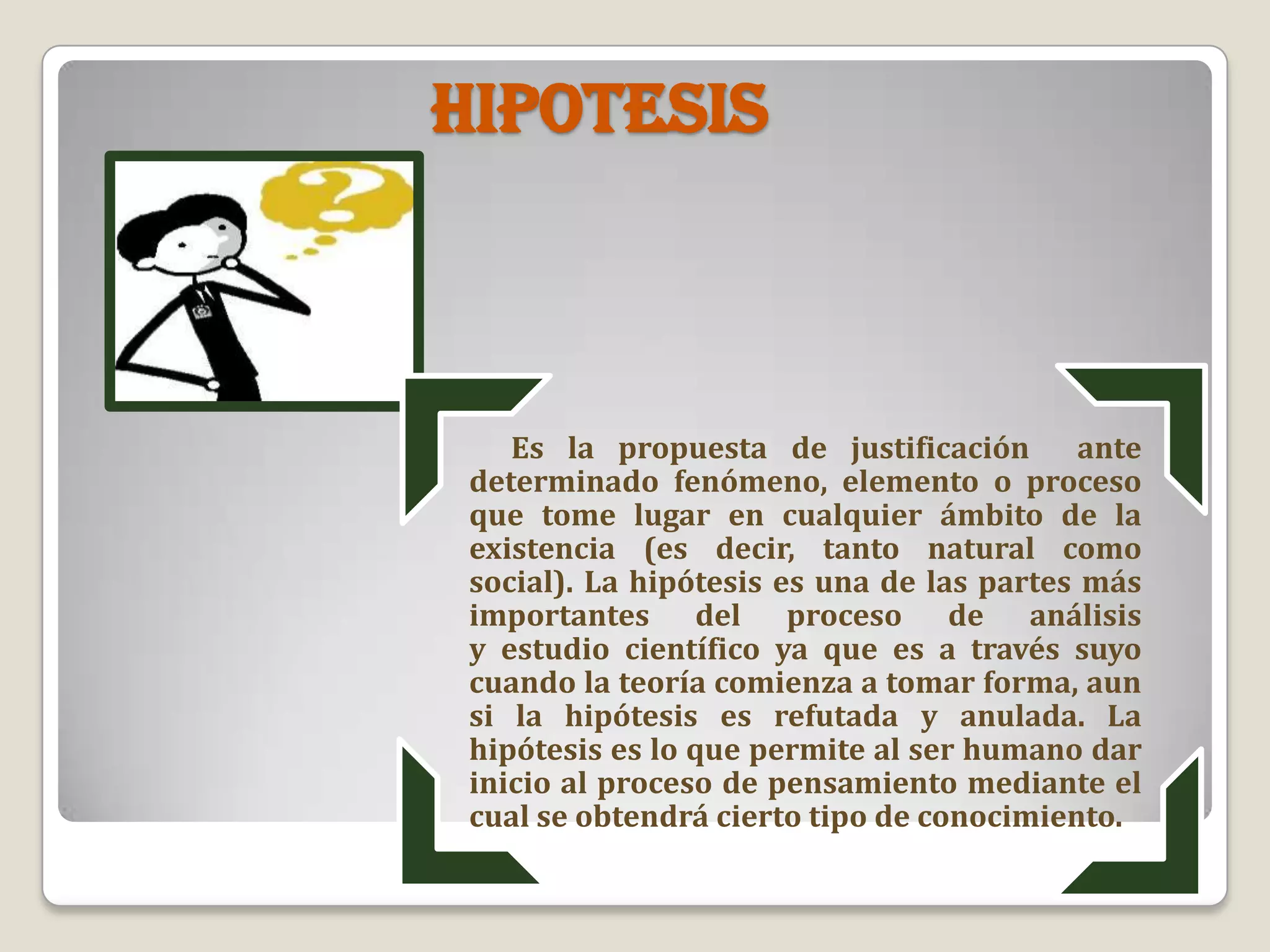 HIPOTESIS
Es la propuesta de justificación ante
determinado fenómeno, elemento o proceso
que tome lugar en cualquier ámbito de la
existencia (es decir, tanto natural como
social). La hipótesis es una de las partes más
importantes del proceso de análisis
y estudio científico ya que es a través suyo
cuando la teoría comienza a tomar forma, aun
si la hipótesis es refutada y anulada. La
hipótesis es lo que permite al ser humano dar
inicio al proceso de pensamiento mediante el
cual se obtendrá cierto tipo de conocimiento.
 
