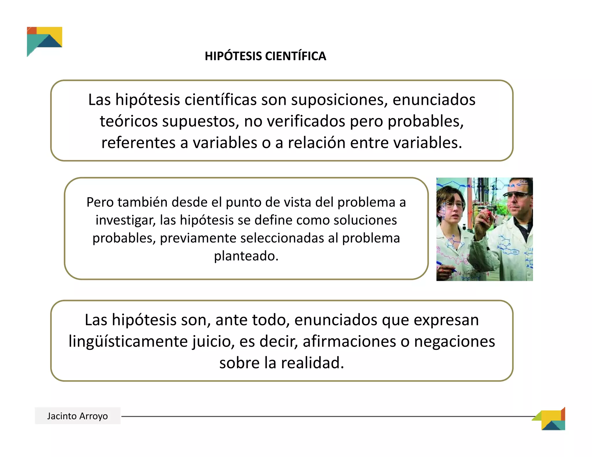 HIPÓTESIS CIENTÍFICA
Las hipótesis científicas son suposiciones, enunciados 
teóricos supuestos, no verificados pero probables, 
referentes a variables o a relación entre variables.
Pero también desde el punto de vista del problema a 
investigar, las hipótesis se define como soluciones 
probables, previamente seleccionadas al problema 
planteado.
Las hipótesis son, ante todo, enunciados que expresan 
lingüísticamente juicio, es decir, afirmaciones o negaciones 
sobre la realidad.
Jacinto Arroyo
 