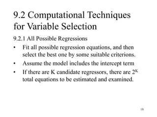 18
9.2 Computational Techniques
for Variable Selection
9.2.1 All Possible Regressions
• Fit all possible regression equations, and then
select the best one by some suitable criterions.
• Assume the model includes the intercept term
• If there are K candidate regressors, there are 2K
total equations to be estimated and examined.
 