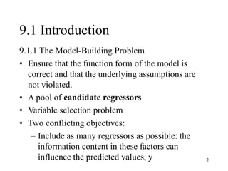 2
9.1 Introduction
9.1.1 The Model-Building Problem
• Ensure that the function form of the model is
correct and that the underlying assumptions are
not violated.
• A pool of candidate regressors
• Variable selection problem
• Two conflicting objectives:
– Include as many regressors as possible: the
information content in these factors can
influence the predicted values, y
 
