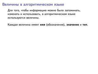 Величины в алгоритмическом языке
  Для того, чтобы информацию можно было запоминать,
  изменять и использовать, в алгоритмическом языке
  используются величины.

  Каждая величина имеет имя (обозначение), значение и тип.
 