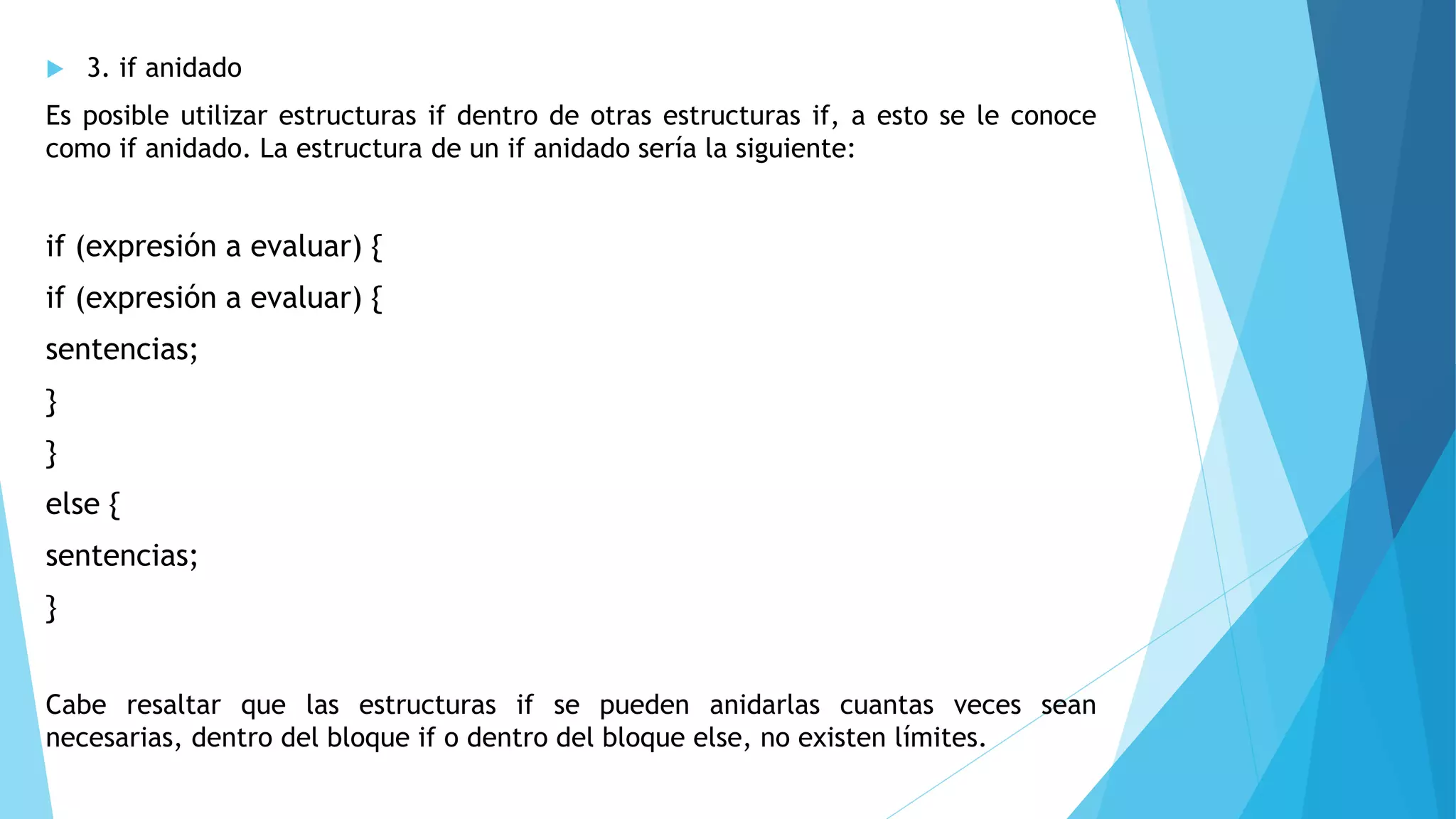  3. if anidado
Es posible utilizar estructuras if dentro de otras estructuras if, a esto se le conoce
como if anidado. La estructura de un if anidado sería la siguiente:
if (expresión a evaluar) {
if (expresión a evaluar) {
sentencias;
}
}
else {
sentencias;
}
Cabe resaltar que las estructuras if se pueden anidarlas cuantas veces sean
necesarias, dentro del bloque if o dentro del bloque else, no existen límites.
 