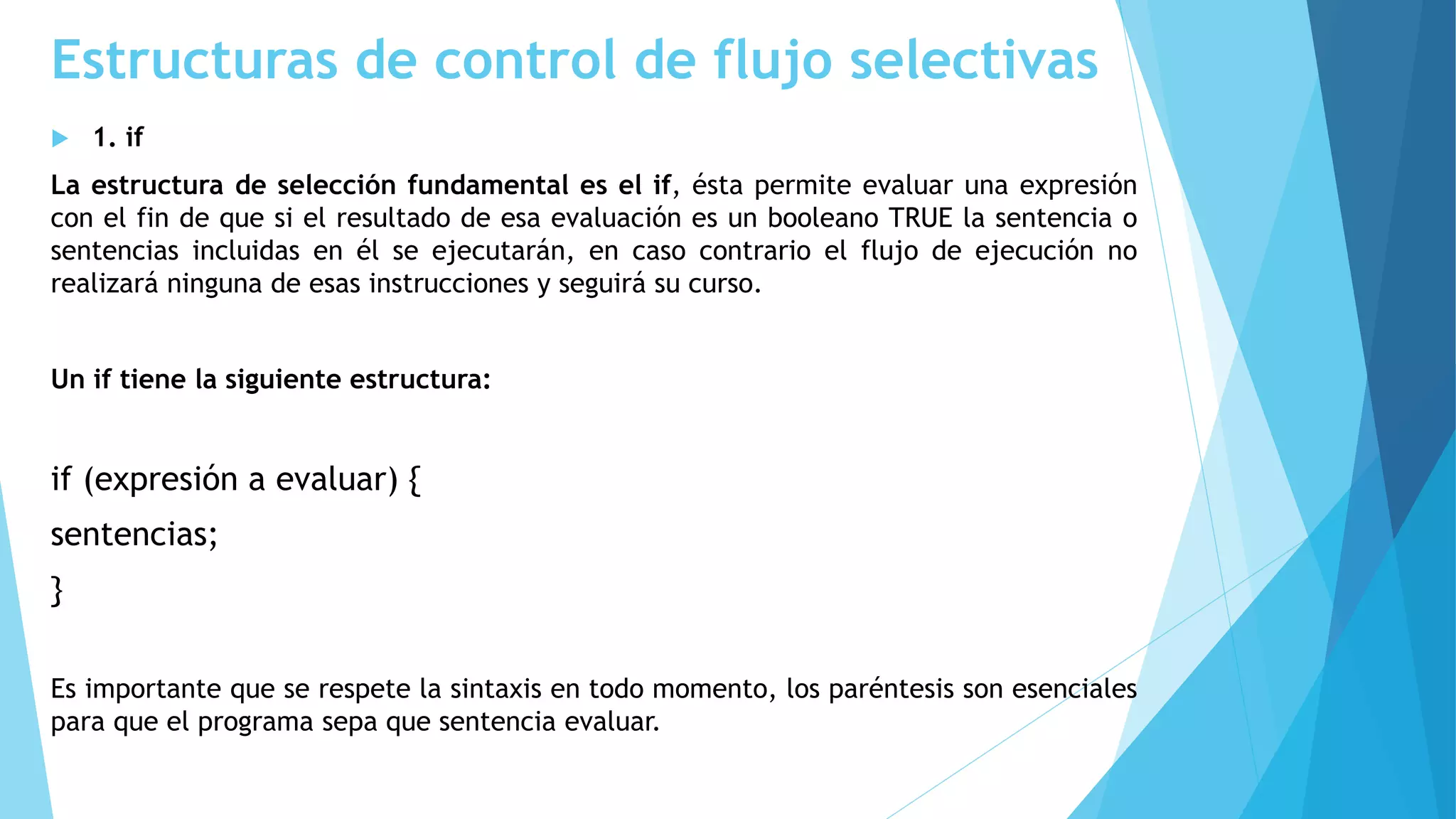Estructuras de control de flujo selectivas
 1. if
La estructura de selección fundamental es el if, ésta permite evaluar una expresión
con el fin de que si el resultado de esa evaluación es un booleano TRUE la sentencia o
sentencias incluidas en él se ejecutarán, en caso contrario el flujo de ejecución no
realizará ninguna de esas instrucciones y seguirá su curso.
Un if tiene la siguiente estructura:
if (expresión a evaluar) {
sentencias;
}
Es importante que se respete la sintaxis en todo momento, los paréntesis son esenciales
para que el programa sepa que sentencia evaluar.
 