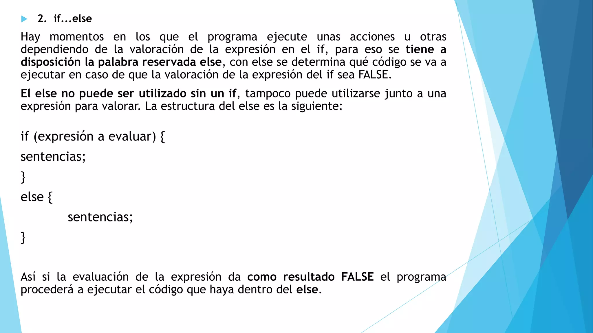  2. if...else
Hay momentos en los que el programa ejecute unas acciones u otras
dependiendo de la valoración de la expresión en el if, para eso se tiene a
disposición la palabra reservada else, con else se determina qué código se va a
ejecutar en caso de que la valoración de la expresión del if sea FALSE.
El else no puede ser utilizado sin un if, tampoco puede utilizarse junto a una
expresión para valorar. La estructura del else es la siguiente:
if (expresión a evaluar) {
sentencias;
}
else {
sentencias;
}
Así si la evaluación de la expresión da como resultado FALSE el programa
procederá a ejecutar el código que haya dentro del else.
 