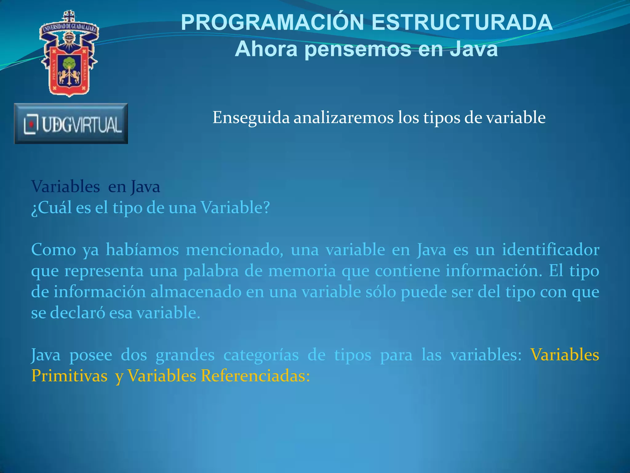 PROGRAMACIÓN ESTRUCTURADA
Ahora pensemos en Java
Enseguida analizaremos los tipos de variable
Variables en Java
¿Cuál es el tipo de una Variable?
Como ya habíamos mencionado, una variable en Java es un identificador
que representa una palabra de memoria que contiene información. El tipo
de información almacenado en una variable sólo puede ser del tipo con que
se declaró esa variable.
Java posee dos grandes categorías de tipos para las variables: Variables
Primitivas y Variables Referenciadas:
 