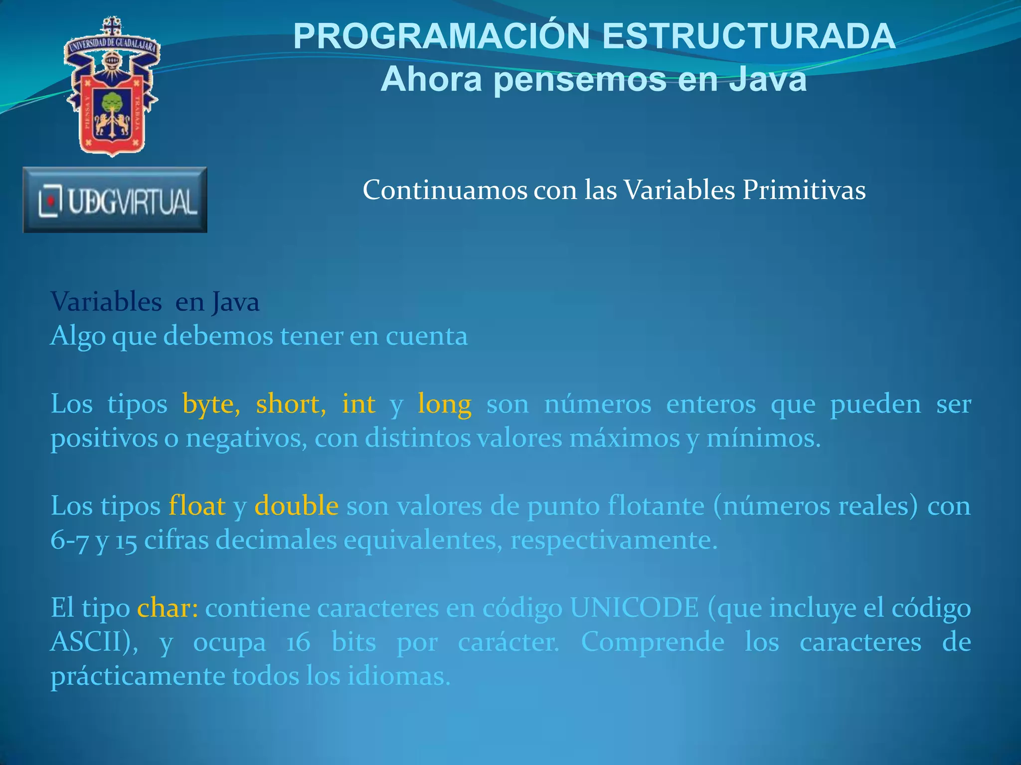 PROGRAMACIÓN ESTRUCTURADA
Ahora pensemos en Java
Continuamos con las Variables Primitivas
Variables en Java
Algo que debemos tener en cuenta
Los tipos byte, short, int y long son números enteros que pueden ser
positivos o negativos, con distintos valores máximos y mínimos.
Los tipos float y double son valores de punto flotante (números reales) con
6-7 y 15 cifras decimales equivalentes, respectivamente.
El tipo char: contiene caracteres en código UNICODE (que incluye el código
ASCII), y ocupa 16 bits por carácter. Comprende los caracteres de
prácticamente todos los idiomas.
 