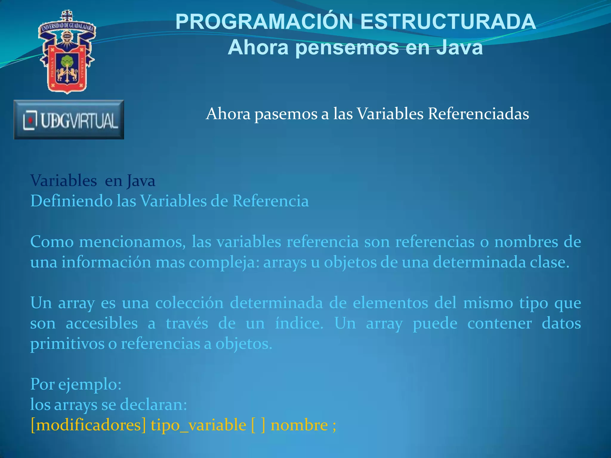 PROGRAMACIÓN ESTRUCTURADA
Ahora pensemos en Java
Ahora pasemos a las Variables Referenciadas
Variables en Java
Definiendo las Variables de Referencia
Como mencionamos, las variables referencia son referencias o nombres de
una información mas compleja: arrays u objetos de una determinada clase.
Un array es una colección determinada de elementos del mismo tipo que
son accesibles a través de un índice. Un array puede contener datos
primitivos o referencias a objetos.
Por ejemplo:
los arrays se declaran:
[modificadores] tipo_variable [ ] nombre ;
 