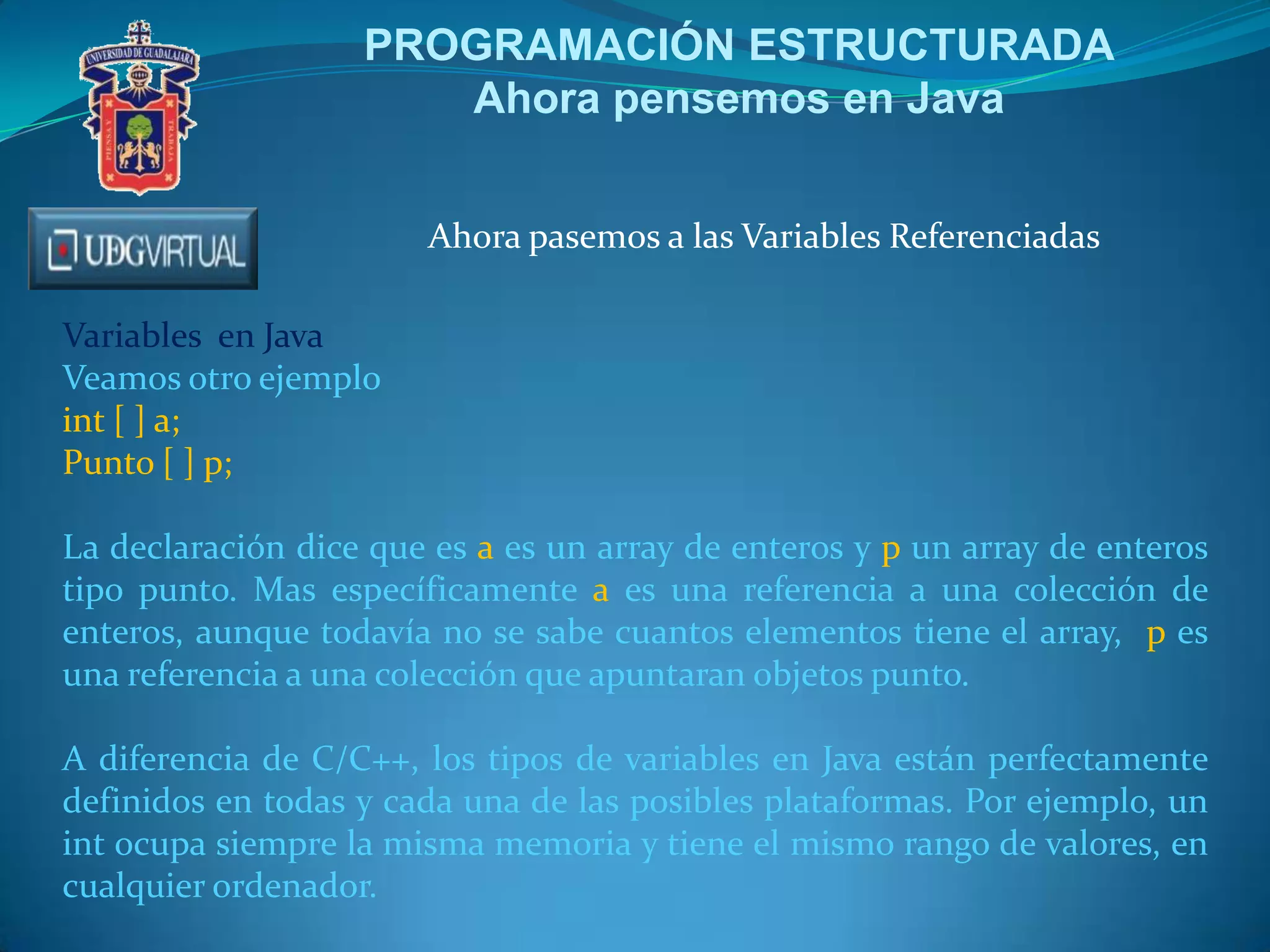 PROGRAMACIÓN ESTRUCTURADA
Ahora pensemos en Java
Ahora pasemos a las Variables Referenciadas
Variables en Java
Veamos otro ejemplo
int [ ] a;
Punto [ ] p;
La declaración dice que es a es un array de enteros y p un array de enteros
tipo punto. Mas específicamente a es una referencia a una colección de
enteros, aunque todavía no se sabe cuantos elementos tiene el array, p es
una referencia a una colección que apuntaran objetos punto.
A diferencia de C/C++, los tipos de variables en Java están perfectamente
definidos en todas y cada una de las posibles plataformas. Por ejemplo, un
int ocupa siempre la misma memoria y tiene el mismo rango de valores, en
cualquier ordenador.
 