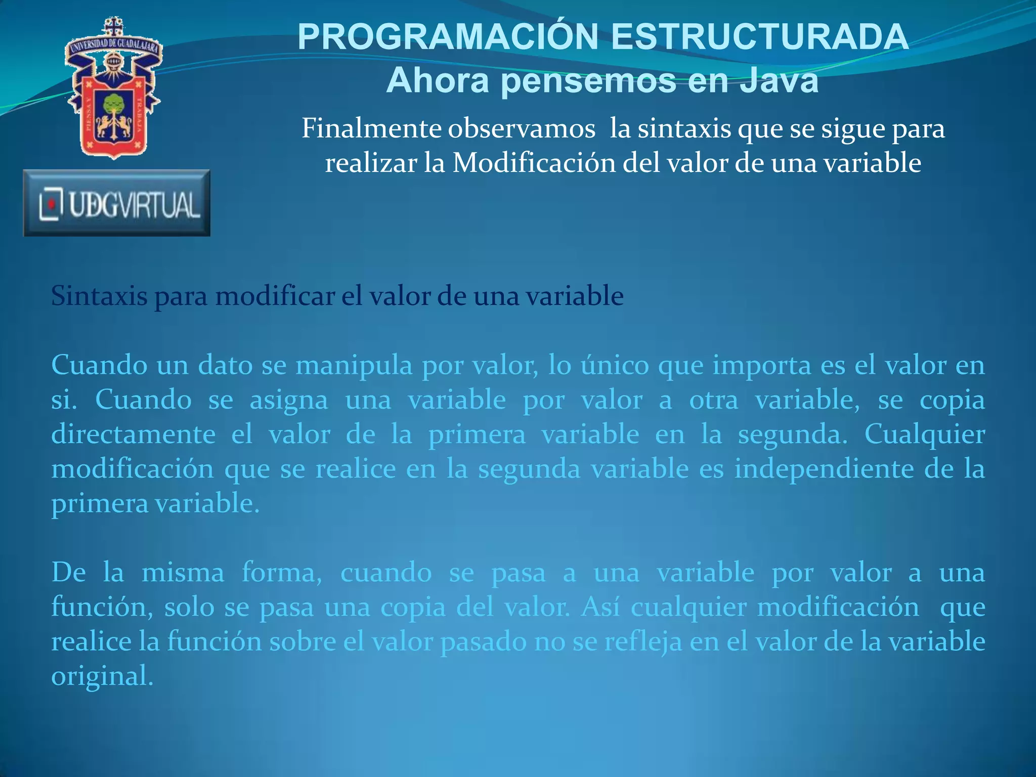 PROGRAMACIÓN ESTRUCTURADA
Ahora pensemos en Java
Finalmente observamos la sintaxis que se sigue para
realizar la Modificación del valor de una variable
Sintaxis para modificar el valor de una variable
Cuando un dato se manipula por valor, lo único que importa es el valor en
si. Cuando se asigna una variable por valor a otra variable, se copia
directamente el valor de la primera variable en la segunda. Cualquier
modificación que se realice en la segunda variable es independiente de la
primera variable.
De la misma forma, cuando se pasa a una variable por valor a una
función, solo se pasa una copia del valor. Así cualquier modificación que
realice la función sobre el valor pasado no se refleja en el valor de la variable
original.
 
