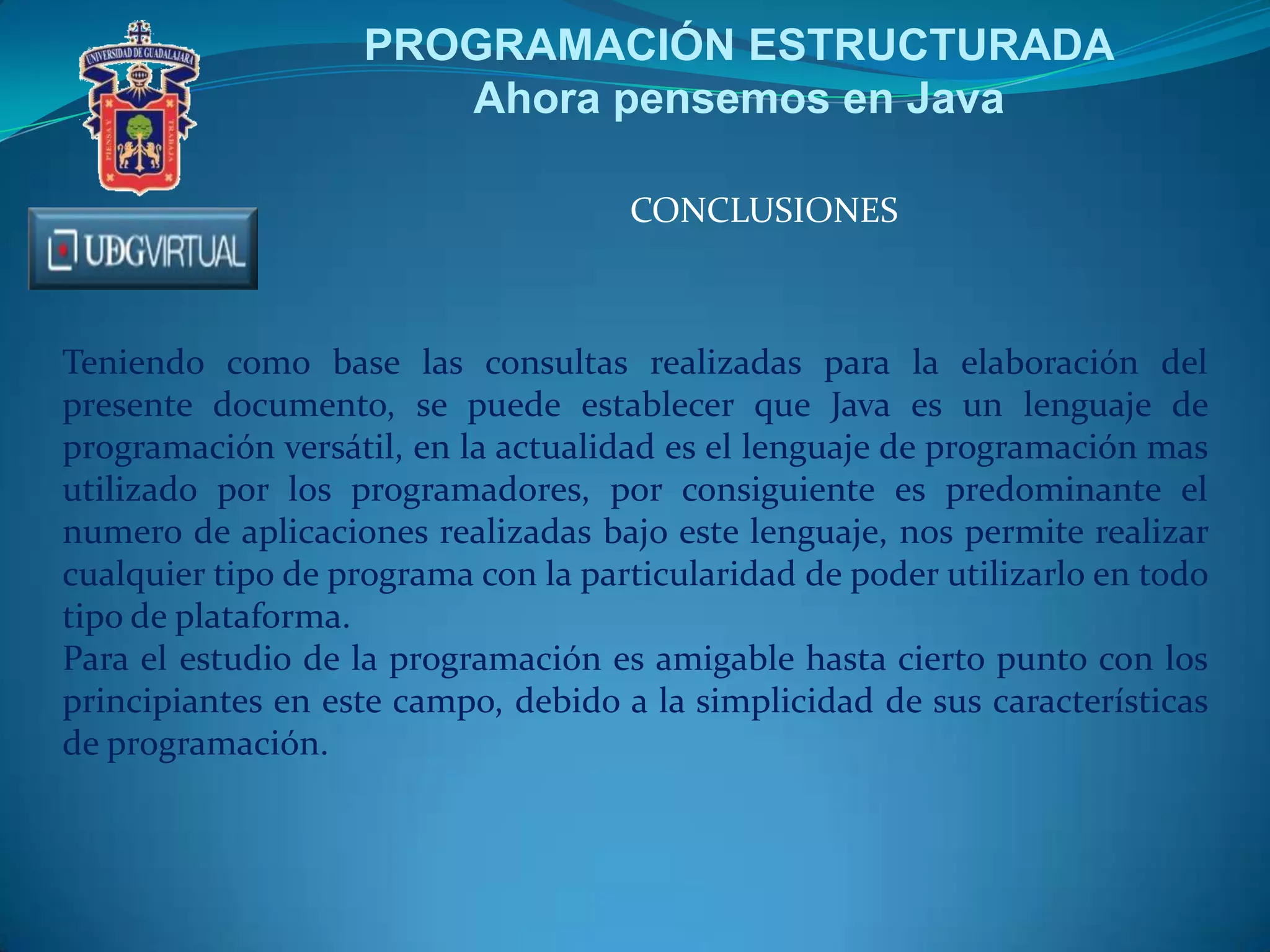 PROGRAMACIÓN ESTRUCTURADA
Ahora pensemos en Java
CONCLUSIONES
Teniendo como base las consultas realizadas para la elaboración del
presente documento, se puede establecer que Java es un lenguaje de
programación versátil, en la actualidad es el lenguaje de programación mas
utilizado por los programadores, por consiguiente es predominante el
numero de aplicaciones realizadas bajo este lenguaje, nos permite realizar
cualquier tipo de programa con la particularidad de poder utilizarlo en todo
tipo de plataforma.
Para el estudio de la programación es amigable hasta cierto punto con los
principiantes en este campo, debido a la simplicidad de sus características
de programación.
 