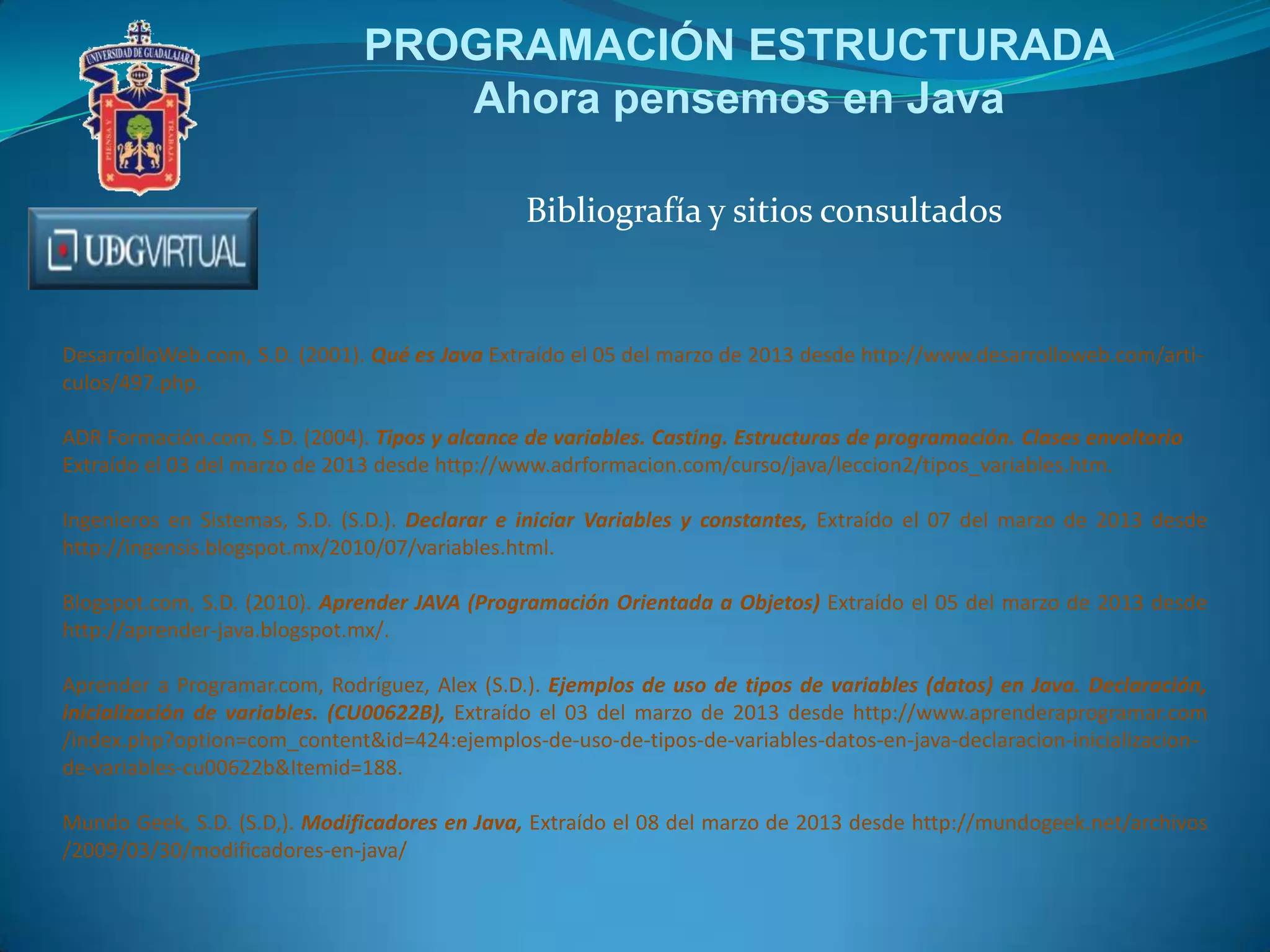 PROGRAMACIÓN ESTRUCTURADA
Ahora pensemos en Java
Bibliografía y sitios consultados
DesarrolloWeb.com, S.D. (2001). Qué es Java Extraído el 05 del marzo de 2013 desde http://www.desarrolloweb.com/arti-
culos/497.php.
ADR Formación.com, S.D. (2004). Tipos y alcance de variables. Casting. Estructuras de programación. Clases envoltorio
Extraído el 03 del marzo de 2013 desde http://www.adrformacion.com/curso/java/leccion2/tipos_variables.htm.
Ingenieros en Sistemas, S.D. (S.D.). Declarar e iniciar Variables y constantes, Extraído el 07 del marzo de 2013 desde
http://ingensis.blogspot.mx/2010/07/variables.html.
Blogspot.com, S.D. (2010). Aprender JAVA (Programación Orientada a Objetos) Extraído el 05 del marzo de 2013 desde
http://aprender-java.blogspot.mx/.
Aprender a Programar.com, Rodríguez, Alex (S.D.). Ejemplos de uso de tipos de variables (datos) en Java. Declaración,
inicialización de variables. (CU00622B), Extraído el 03 del marzo de 2013 desde http://www.aprenderaprogramar.com
/index.php?option=com_content&id=424:ejemplos-de-uso-de-tipos-de-variables-datos-en-java-declaracion-inicializacion-
de-variables-cu00622b&Itemid=188.
Mundo Geek, S.D. (S.D,). Modificadores en Java, Extraído el 08 del marzo de 2013 desde http://mundogeek.net/archivos
/2009/03/30/modificadores-en-java/
 