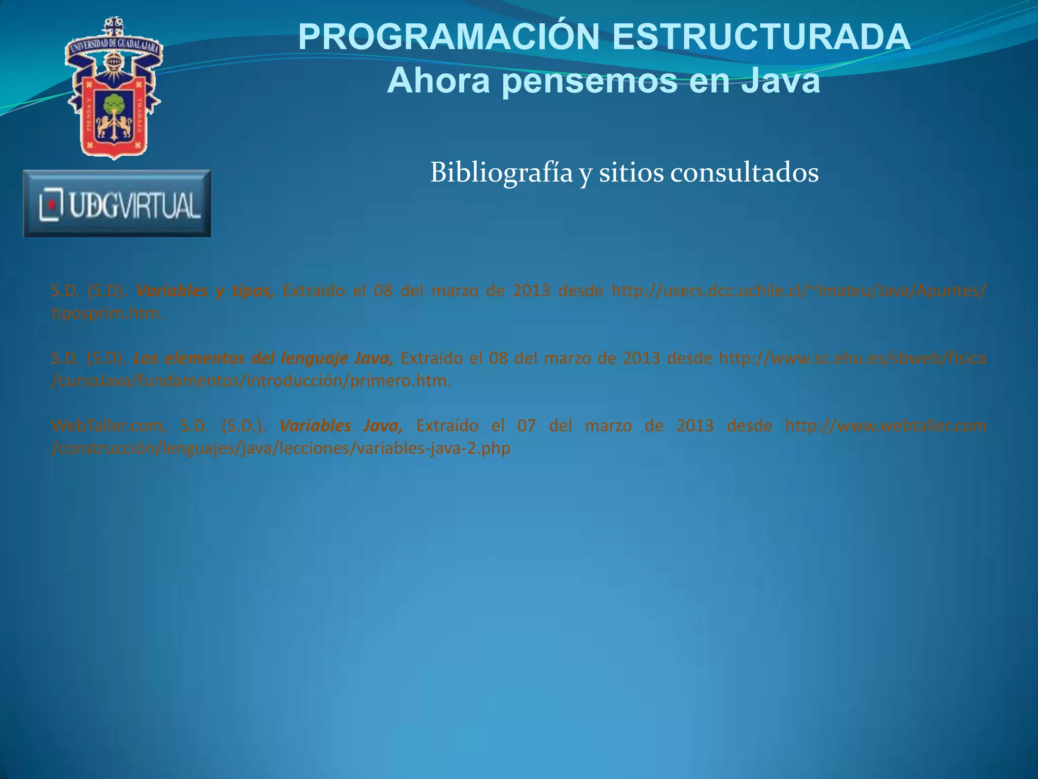 PROGRAMACIÓN ESTRUCTURADA
Ahora pensemos en Java
Bibliografía y sitios consultados
S.D. (S.D). Variables y tipos, Extraído el 08 del marzo de 2013 desde http://users.dcc.uchile.cl/~lmateu/Java/Apuntes/
tiposprim.htm.
S.D. (S.D). Los elementos del lenguaje Java, Extraído el 08 del marzo de 2013 desde http://www.sc.ehu.es/sbweb/fisica
/cursoJava/fundamentos/introducción/primero.htm.
WebTaller.com, S.D. (S.D.). Variables Java, Extraído el 07 del marzo de 2013 desde http://www.webtaller.com
/construcción/lenguajes/java/lecciones/variables-java-2.php
 