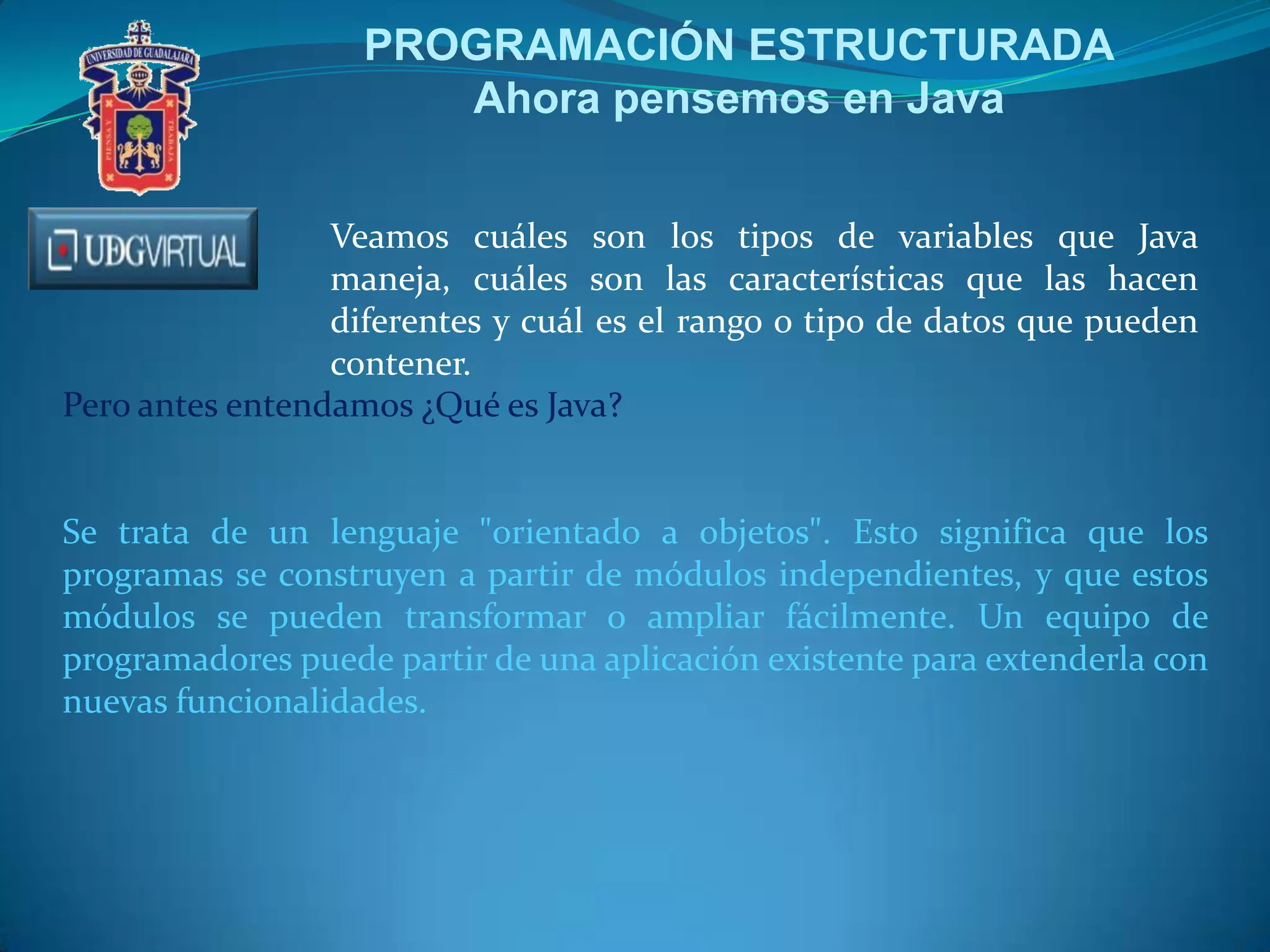 PROGRAMACIÓN ESTRUCTURADA
Ahora pensemos en Java
Veamos cuáles son los tipos de variables que Java
maneja, cuáles son las características que las hacen
diferentes y cuál es el rango o tipo de datos que pueden
contener.
Pero antes entendamos ¿Qué es Java?
Se trata de un lenguaje "orientado a objetos". Esto significa que los
programas se construyen a partir de módulos independientes, y que estos
módulos se pueden transformar o ampliar fácilmente. Un equipo de
programadores puede partir de una aplicación existente para extenderla con
nuevas funcionalidades.
 
