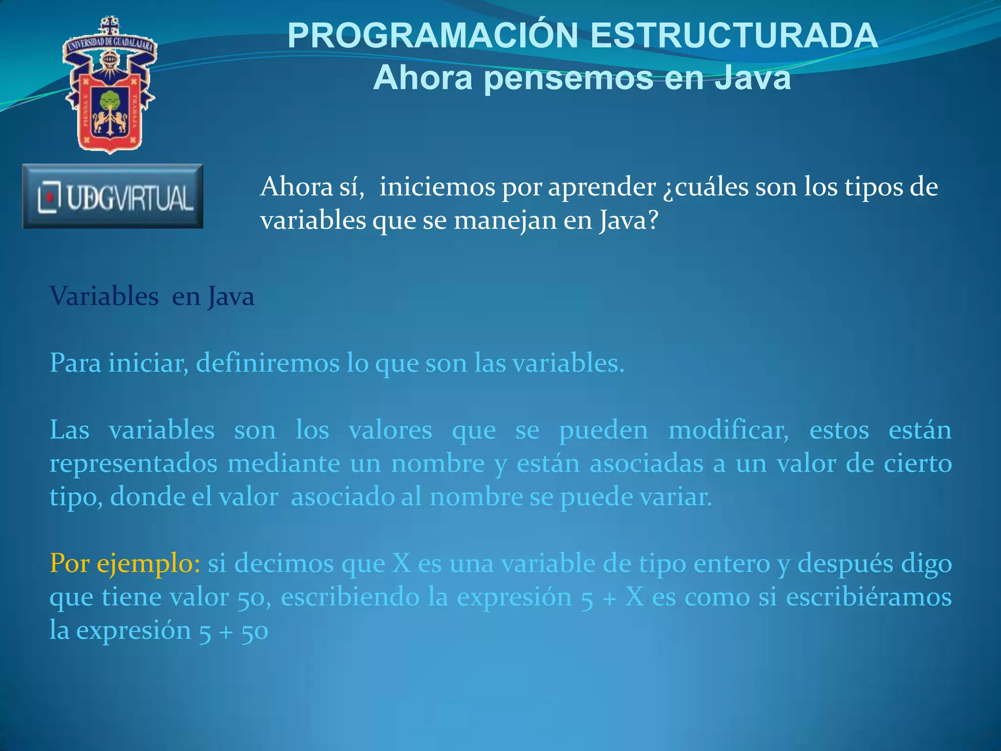 PROGRAMACIÓN ESTRUCTURADA
Ahora pensemos en Java
Ahora sí, iniciemos por aprender ¿cuáles son los tipos de
variables que se manejan en Java?
Variables en Java
Para iniciar, definiremos lo que son las variables.
Las variables son los valores que se pueden modificar, estos están
representados mediante un nombre y están asociadas a un valor de cierto
tipo, donde el valor asociado al nombre se puede variar.
Por ejemplo: si decimos que X es una variable de tipo entero y después digo
que tiene valor 50, escribiendo la expresión 5 + X es como si escribiéramos
la expresión 5 + 50
 