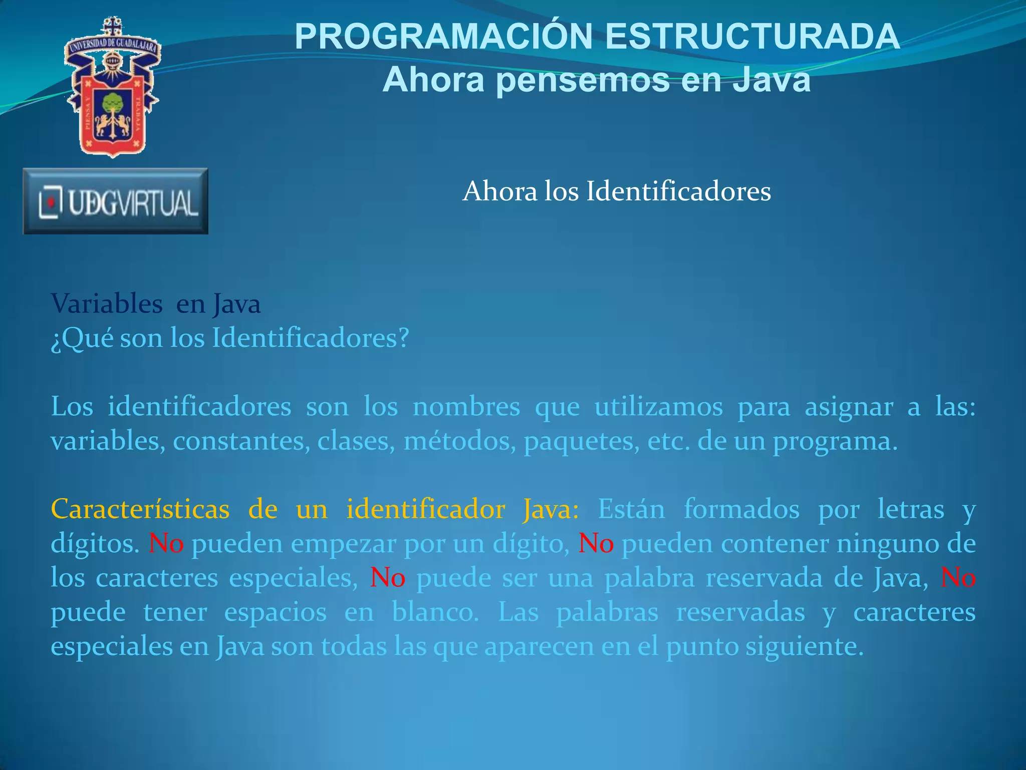 PROGRAMACIÓN ESTRUCTURADA
Ahora pensemos en Java
Ahora los Identificadores

Variables en Java
¿Qué son los Identificadores?
Los identificadores son los nombres que utilizamos para asignar a las:
variables, constantes, clases, métodos, paquetes, etc. de un programa.
Características de un identificador Java: Están formados por letras y
dígitos. No pueden empezar por un dígito, No pueden contener ninguno de
los caracteres especiales, No puede ser una palabra reservada de Java, No
puede tener espacios en blanco. Las palabras reservadas y caracteres
especiales en Java son todas las que aparecen en el punto siguiente.

 