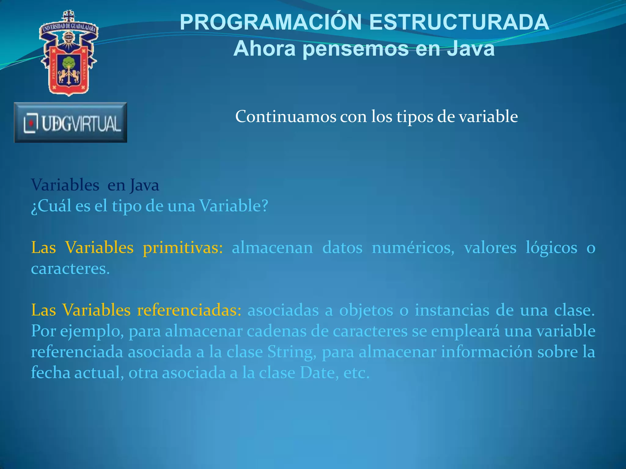 PROGRAMACIÓN ESTRUCTURADA
Ahora pensemos en Java
Continuamos con los tipos de variable

Variables en Java
¿Cuál es el tipo de una Variable?
Las Variables primitivas: almacenan datos numéricos, valores lógicos o
caracteres.
Las Variables referenciadas: asociadas a objetos o instancias de una clase.
Por ejemplo, para almacenar cadenas de caracteres se empleará una variable
referenciada asociada a la clase String, para almacenar información sobre la
fecha actual, otra asociada a la clase Date, etc.

 