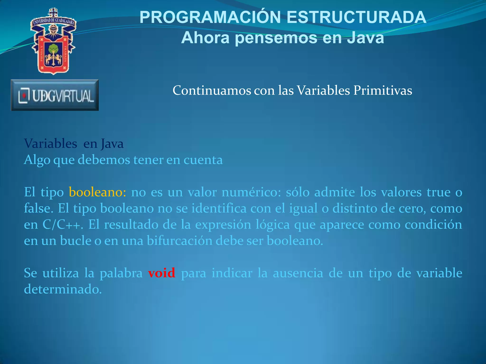PROGRAMACIÓN ESTRUCTURADA
Ahora pensemos en Java
Continuamos con las Variables Primitivas

Variables en Java
Algo que debemos tener en cuenta
El tipo booleano: no es un valor numérico: sólo admite los valores true o
false. El tipo booleano no se identifica con el igual o distinto de cero, como
en C/C++. El resultado de la expresión lógica que aparece como condición
en un bucle o en una bifurcación debe ser booleano.
Se utiliza la palabra void para indicar la ausencia de un tipo de variable
determinado.

 