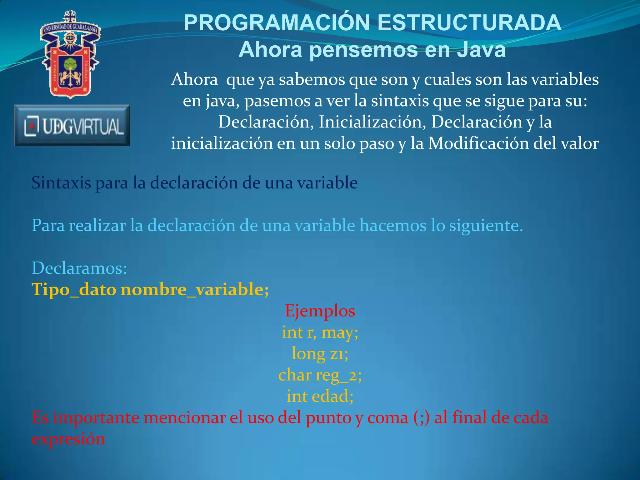 PROGRAMACIÓN ESTRUCTURADA
Ahora pensemos en Java
Ahora que ya sabemos que son y cuales son las variables
en java, pasemos a ver la sintaxis que se sigue para su:
Declaración, Inicialización, Declaración y la
inicialización en un solo paso y la Modificación del valor
Sintaxis para la declaración de una variable
Para realizar la declaración de una variable hacemos lo siguiente.
Declaramos:
Tipo_dato nombre_variable;
Ejemplos
int r, may;
long z1;
char reg_2;
int edad;
Es importante mencionar el uso del punto y coma (;) al final de cada
expresión

 