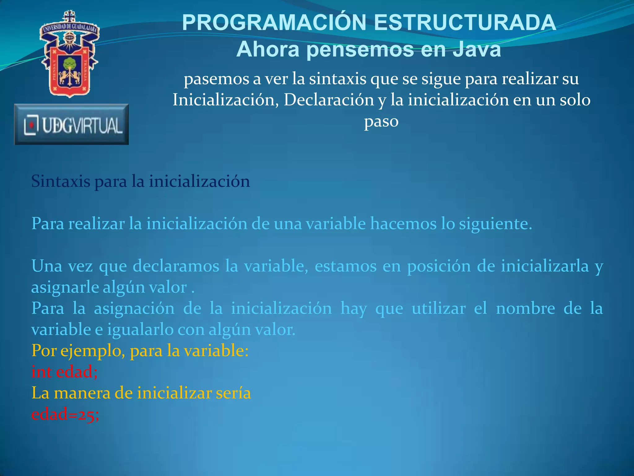 PROGRAMACIÓN ESTRUCTURADA
Ahora pensemos en Java
pasemos a ver la sintaxis que se sigue para realizar su
Inicialización, Declaración y la inicialización en un solo
paso
Sintaxis para la inicialización
Para realizar la inicialización de una variable hacemos lo siguiente.
Una vez que declaramos la variable, estamos en posición de inicializarla y
asignarle algún valor .
Para la asignación de la inicialización hay que utilizar el nombre de la
variable e igualarlo con algún valor.
Por ejemplo, para la variable:
int edad;
La manera de inicializar sería
edad=25;

 