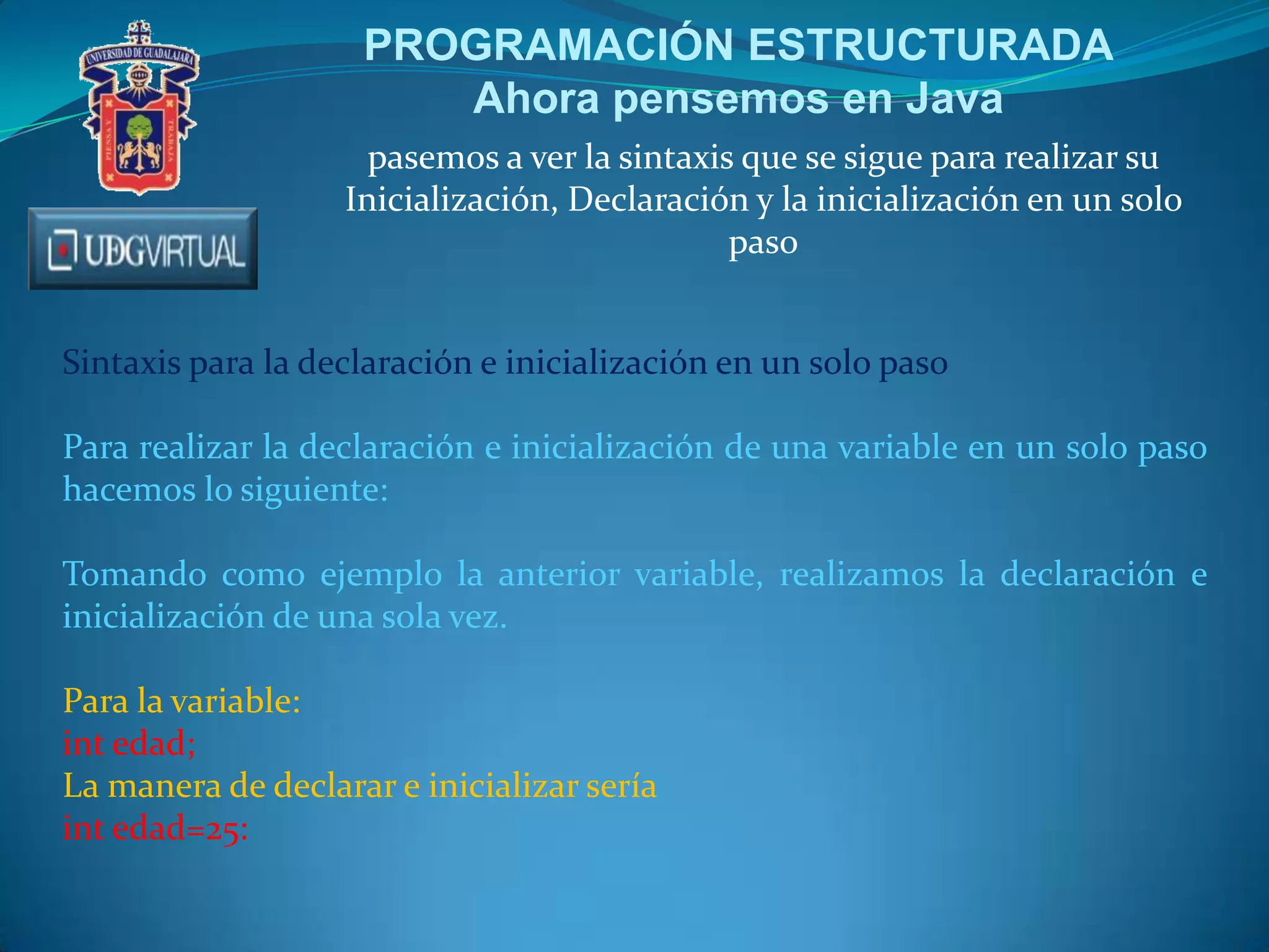 PROGRAMACIÓN ESTRUCTURADA
Ahora pensemos en Java
pasemos a ver la sintaxis que se sigue para realizar su
Inicialización, Declaración y la inicialización en un solo
paso
Sintaxis para la declaración e inicialización en un solo paso
Para realizar la declaración e inicialización de una variable en un solo paso
hacemos lo siguiente:
Tomando como ejemplo la anterior variable, realizamos la declaración e
inicialización de una sola vez.

Para la variable:
int edad;
La manera de declarar e inicializar sería
int edad=25:

 
