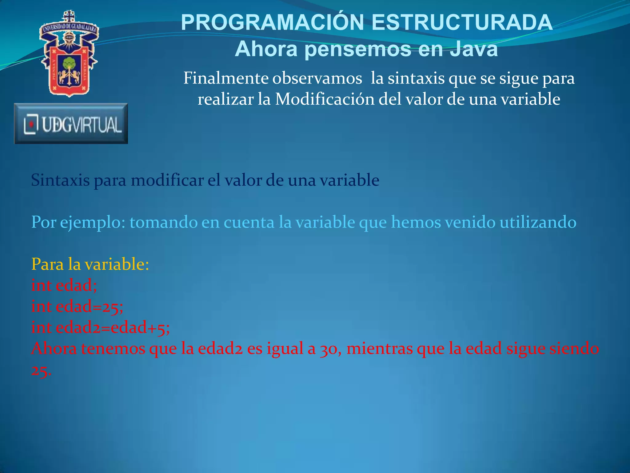 PROGRAMACIÓN ESTRUCTURADA
Ahora pensemos en Java
Finalmente observamos la sintaxis que se sigue para
realizar la Modificación del valor de una variable

Sintaxis para modificar el valor de una variable
Por ejemplo: tomando en cuenta la variable que hemos venido utilizando
Para la variable:
int edad;
int edad=25;
int edad2=edad+5;
Ahora tenemos que la edad2 es igual a 30, mientras que la edad sigue siendo
25.

 