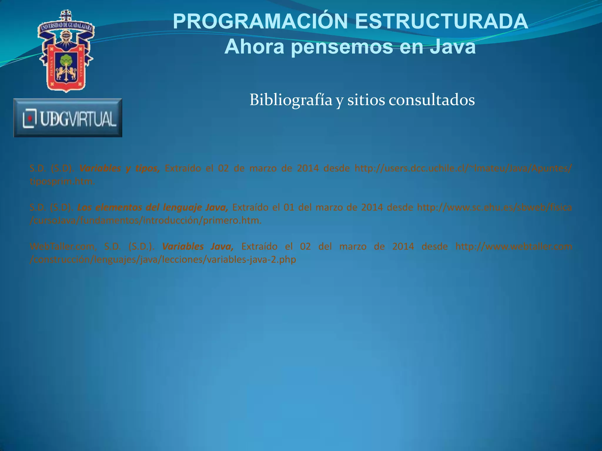 PROGRAMACIÓN ESTRUCTURADA
Ahora pensemos en Java
Bibliografía y sitios consultados

S.D. (S.D). Variables y tipos, Extraído el 02 de marzo de 2014 desde http://users.dcc.uchile.cl/~lmateu/Java/Apuntes/
tiposprim.htm.
S.D. (S.D). Los elementos del lenguaje Java, Extraído el 01 del marzo de 2014 desde http://www.sc.ehu.es/sbweb/fisica
/cursoJava/fundamentos/introducción/primero.htm.
WebTaller.com, S.D. (S.D.). Variables Java, Extraído el 02 del marzo de 2014 desde http://www.webtaller.com
/construcción/lenguajes/java/lecciones/variables-java-2.php

 