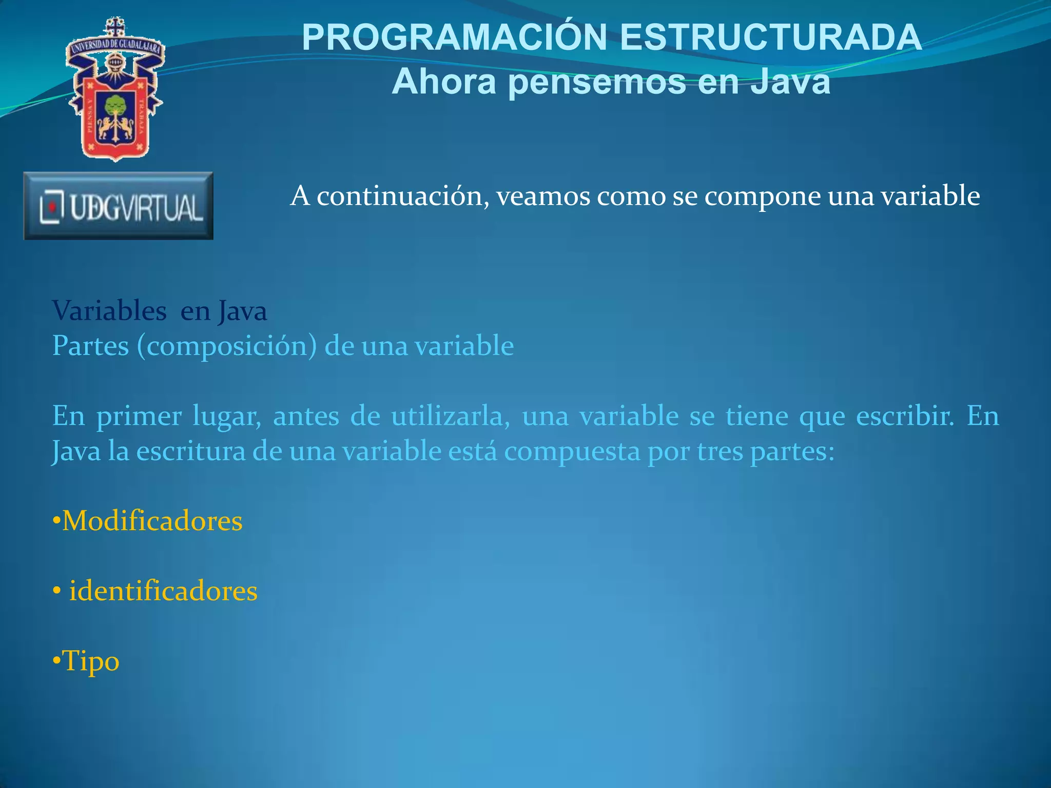 PROGRAMACIÓN ESTRUCTURADA
Ahora pensemos en Java
A continuación, veamos como se compone una variable

Variables en Java
Partes (composición) de una variable
En primer lugar, antes de utilizarla, una variable se tiene que escribir. En
Java la escritura de una variable está compuesta por tres partes:
•Modificadores
• identificadores
•Tipo

 