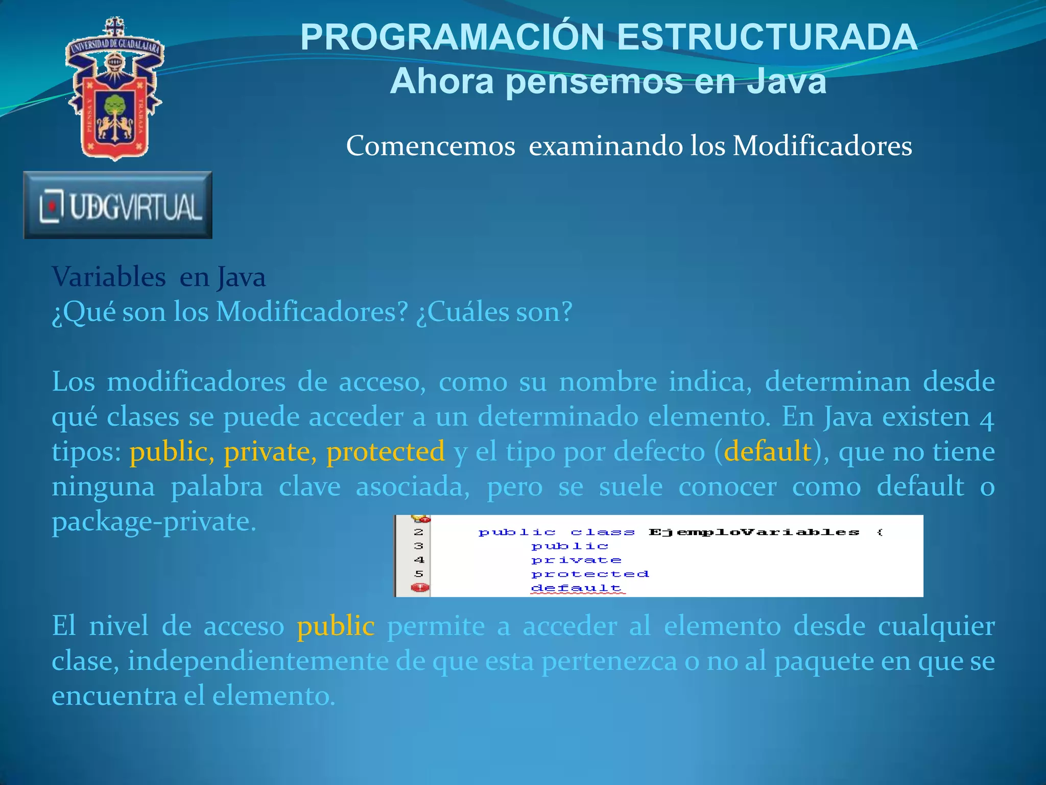 PROGRAMACIÓN ESTRUCTURADA
Ahora pensemos en Java
Comencemos examinando los Modificadores

Variables en Java
¿Qué son los Modificadores? ¿Cuáles son?
Los modificadores de acceso, como su nombre indica, determinan desde
qué clases se puede acceder a un determinado elemento. En Java existen 4
tipos: public, private, protected y el tipo por defecto (default), que no tiene
ninguna palabra clave asociada, pero se suele conocer como default o
package-private.

El nivel de acceso public permite a acceder al elemento desde cualquier
clase, independientemente de que esta pertenezca o no al paquete en que se
encuentra el elemento.

 