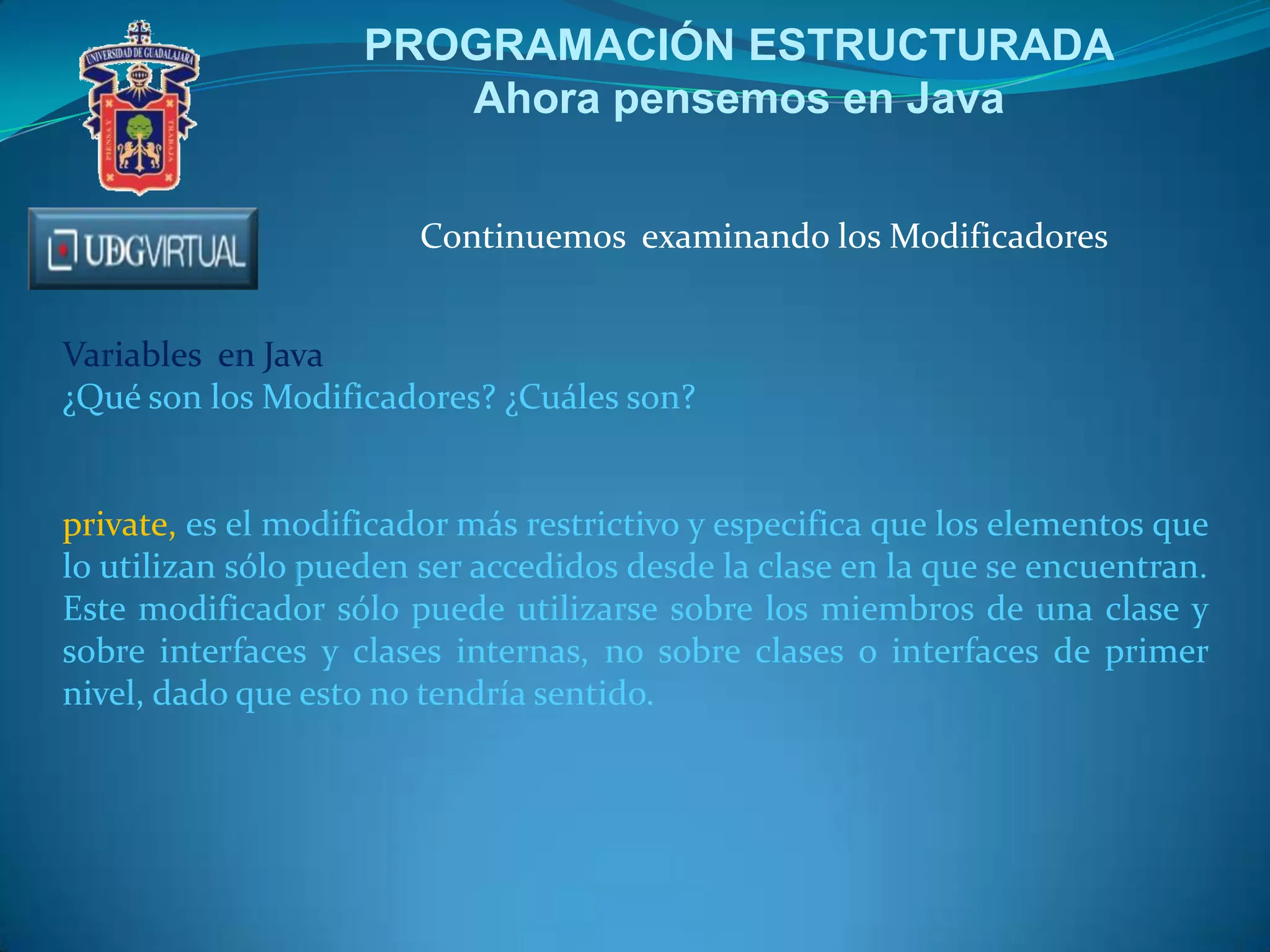 PROGRAMACIÓN ESTRUCTURADA
Ahora pensemos en Java
Continuemos examinando los Modificadores
Variables en Java
¿Qué son los Modificadores? ¿Cuáles son?

private, es el modificador más restrictivo y especifica que los elementos que
lo utilizan sólo pueden ser accedidos desde la clase en la que se encuentran.
Este modificador sólo puede utilizarse sobre los miembros de una clase y
sobre interfaces y clases internas, no sobre clases o interfaces de primer
nivel, dado que esto no tendría sentido.

 