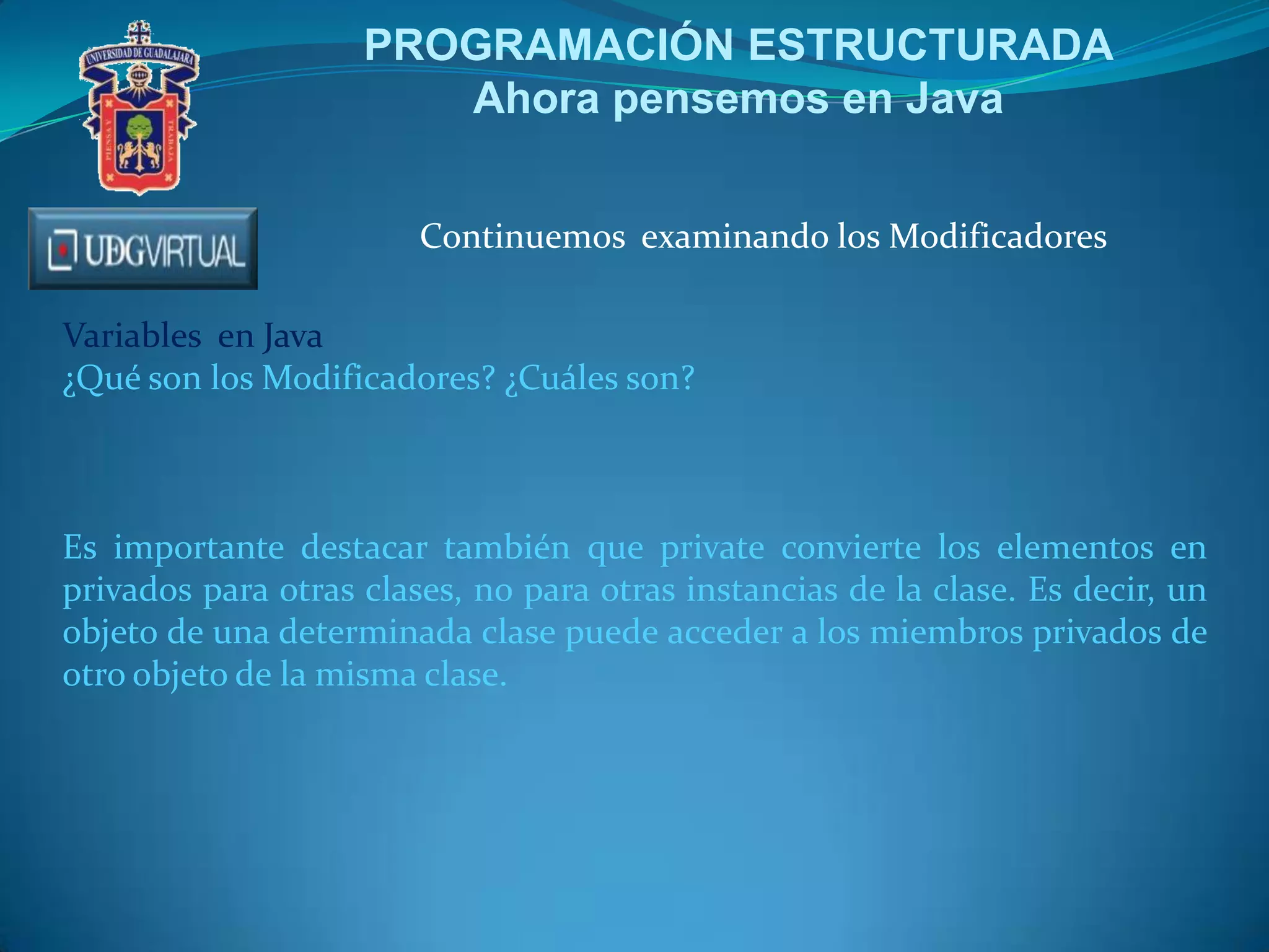 PROGRAMACIÓN ESTRUCTURADA
Ahora pensemos en Java
Continuemos examinando los Modificadores
Variables en Java
¿Qué son los Modificadores? ¿Cuáles son?

Es importante destacar también que private convierte los elementos en
privados para otras clases, no para otras instancias de la clase. Es decir, un
objeto de una determinada clase puede acceder a los miembros privados de
otro objeto de la misma clase.

 