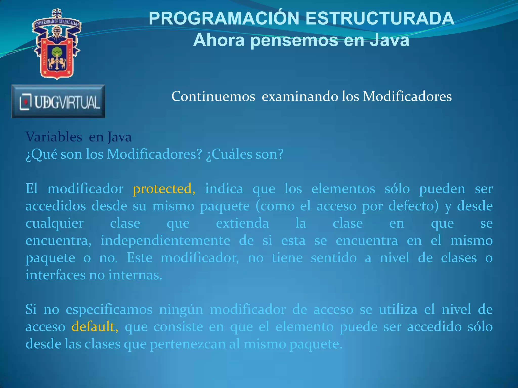 PROGRAMACIÓN ESTRUCTURADA
Ahora pensemos en Java
Continuemos examinando los Modificadores
Variables en Java
¿Qué son los Modificadores? ¿Cuáles son?
El modificador protected, indica que los elementos sólo pueden ser
accedidos desde su mismo paquete (como el acceso por defecto) y desde
cualquier
clase
que
extienda
la
clase
en
que
se
encuentra, independientemente de si esta se encuentra en el mismo
paquete o no. Este modificador, no tiene sentido a nivel de clases o
interfaces no internas.
Si no especificamos ningún modificador de acceso se utiliza el nivel de
acceso default, que consiste en que el elemento puede ser accedido sólo
desde las clases que pertenezcan al mismo paquete.

 