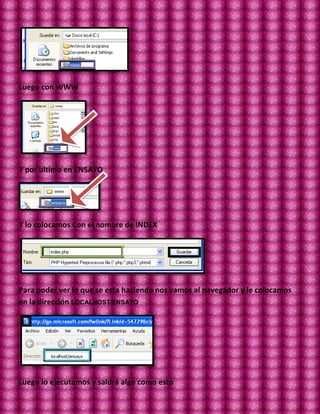 Luego con WWW




Y por ultimo en ENSAYO




Y lo colocamos Con el nombre de INDEX




Para poder ver lo que se esta haciendo nos vamos al navegador y le colocamos
en la dirección LOCALHOST/ENSAYO




Luego lo ejecutamos y saldrá algo como esto
 